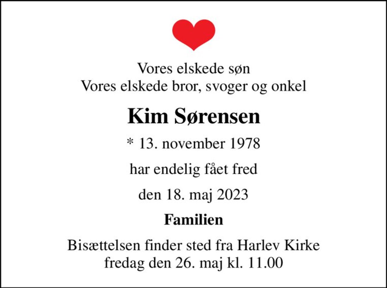 Vores elskede søn Vores elskede bror, svoger og onkel
Kim Sørensen
* 13. november 1978
har endelig fået fred
den 18. maj 2023
Familien
Bisættelsen finder sted fra Harlev Kirke  fredag den 26. maj kl. 11.00