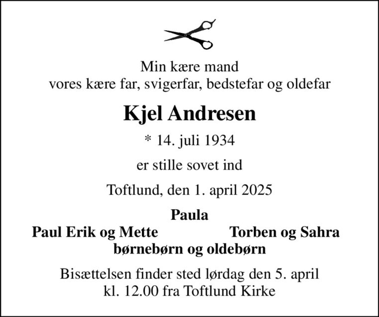 Min kære mand vores kære far, svigerfar, bedstefar og oldefar
Kjel Andresen
* 14. juli 1934
er stille sovet ind
Toftlund, den 1. april 2025
Paula
Paul Erik og Mette
Torben og Sahra
Bisættelsen finder sted lørdag den 5. april kl. 12.00 fra Toftlund Kirke