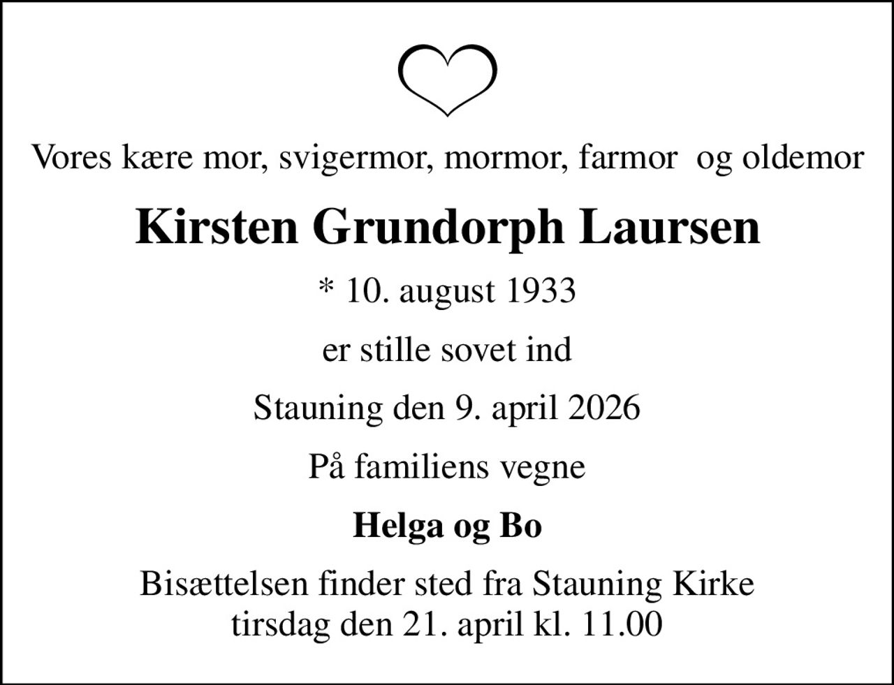 Vores kære mor, svigermor, mormor, farmor  og oldemor
Kirsten Grundorph Laursen
* 10. august 1933
er stille sovet ind
Stauning den 9. april 2026
På familiens vegne
Helga og Bo
Bisættelsen finder sted fra Stauning Kirke  tirsdag den 21. april kl. 11.00