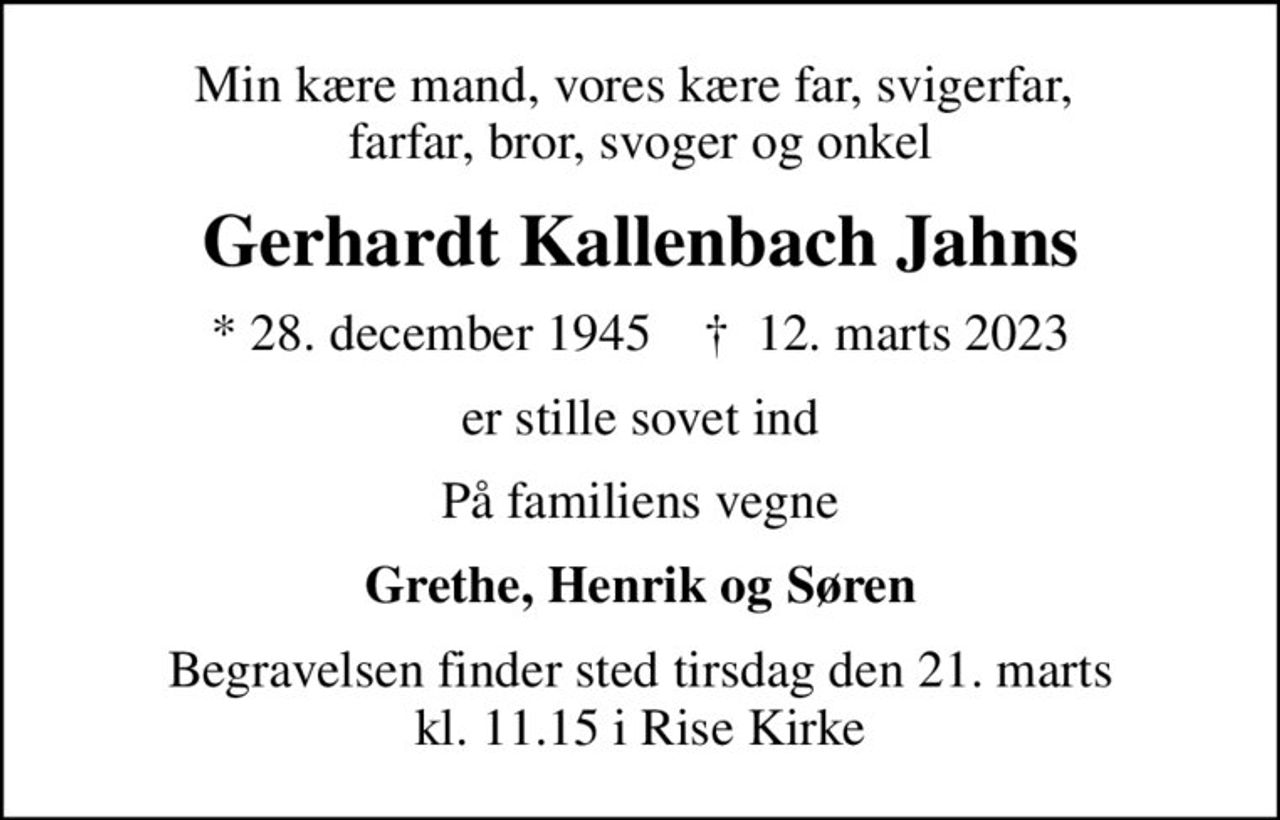 Min kære mand, vores kære far, svigerfar,  farfar, bror, svoger og onkel
Gerhardt Kallenbach Jahns
* 28. december 1945    ✝ 12. marts 2023
er stille sovet ind
På familiens vegne
Grethe, Henrik og Søren
Begravelsen finder sted tirsdag den 21. marts kl. 11.15 i Rise Kirke