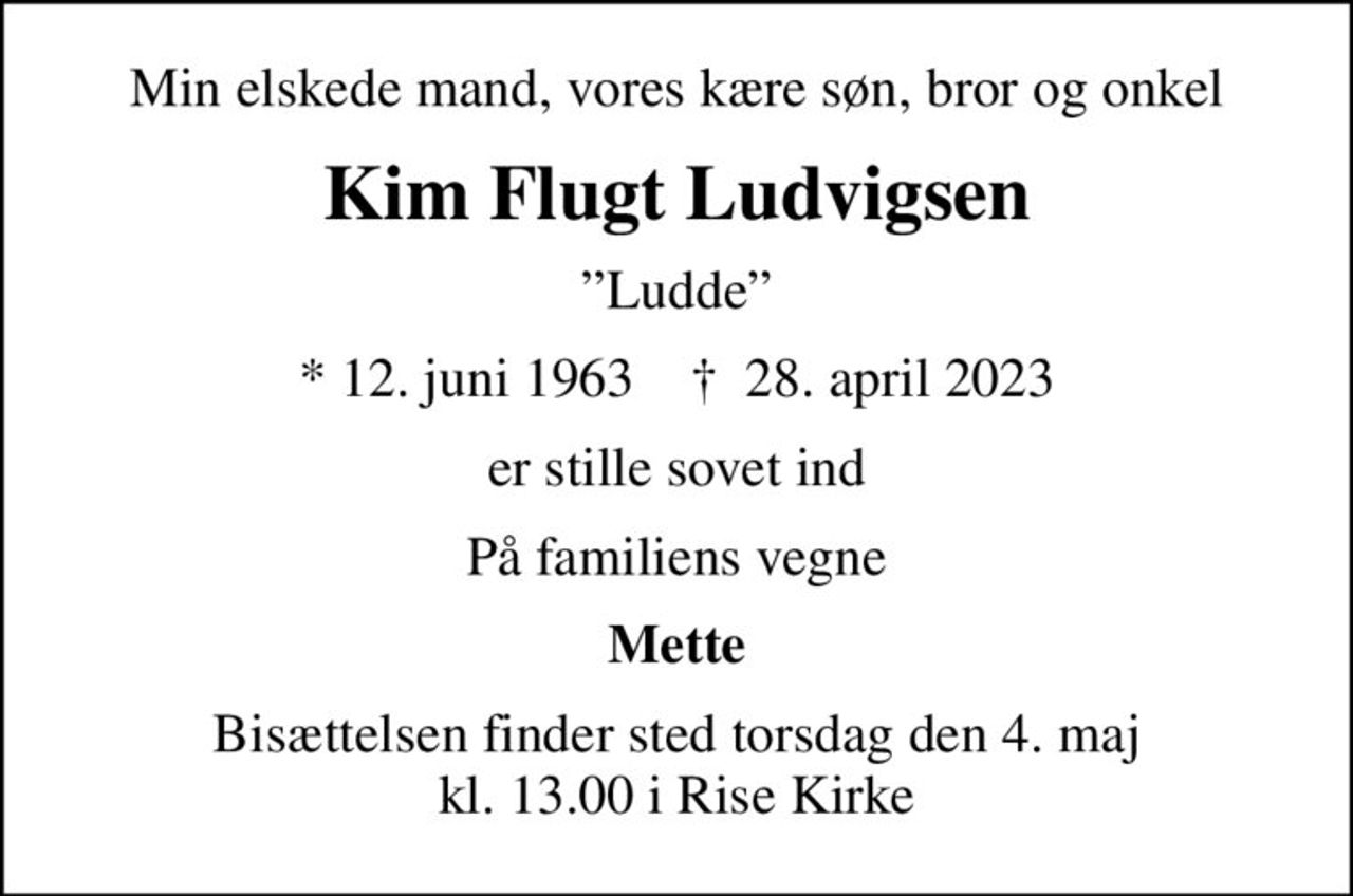 Min elskede mand, vores kære søn, bror og onkel
Kim Flugt Ludvigsen
Ludde
* 12. juni 1963    ✝ 28. april 2023
er stille sovet ind
På familiens vegne
Mette
Bisættelsen finder sted torsdag den 4. maj kl. 13.00 i Rise Kirke