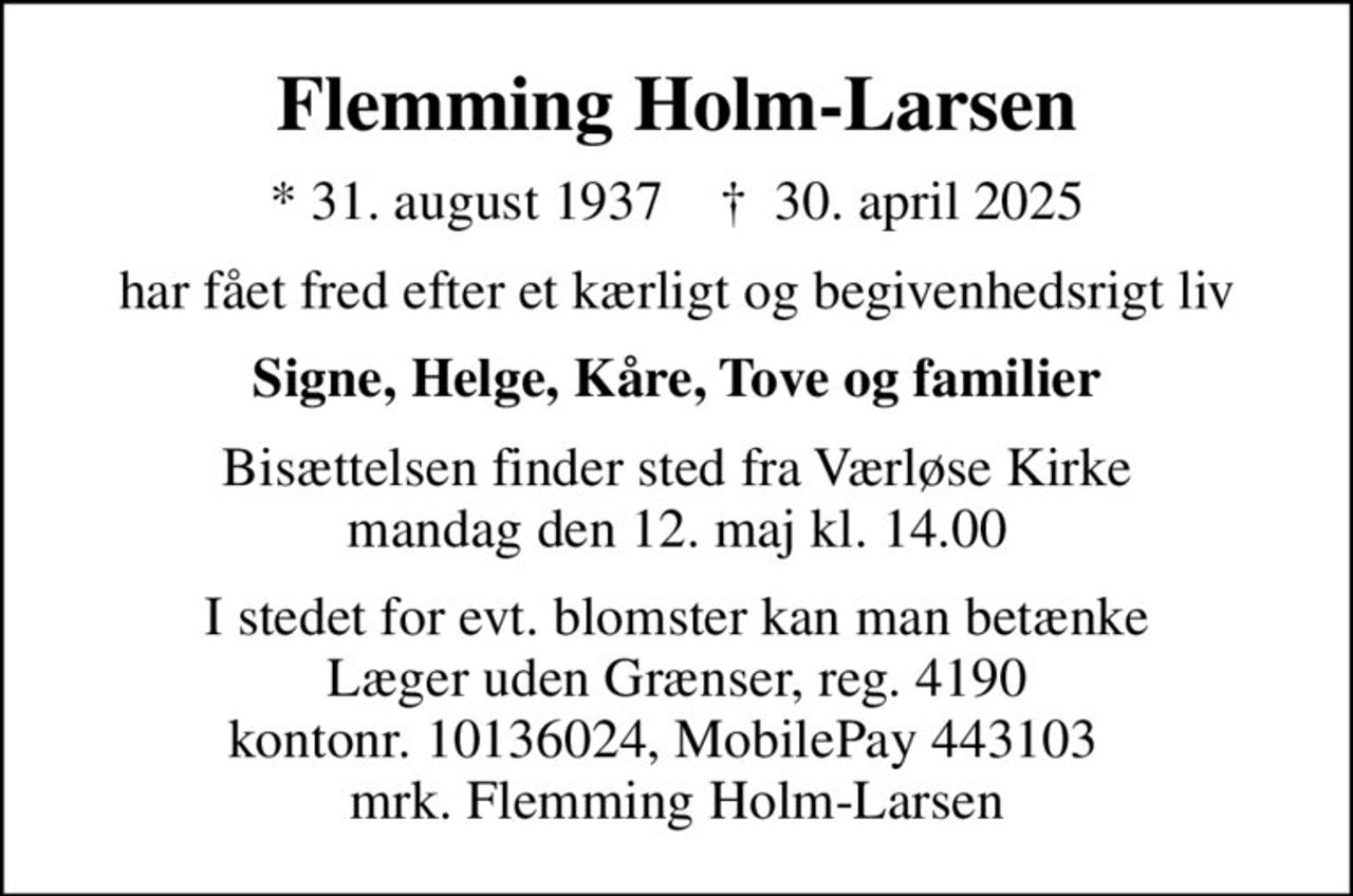 Flemming Holm-Larsen
* 31. august 1937    ✝ 30. april 2025
har fået fred efter et kærligt og begivenhedsrigt liv
Signe, Helge, Kåre, Tove og familier
Bisættelsen finder sted fra Værløse Kirke  mandag den 12. maj kl. 14.00 
I stedet for evt. blomster kan man betænke
					Læger uden Grænser reg.4190kontonr.10136024mrk. Flemming
					Holm-Larsen