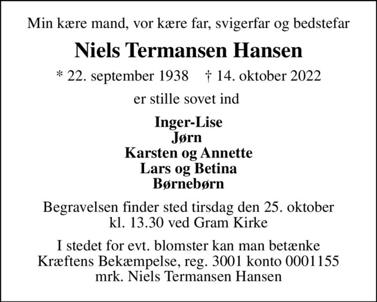 Min kære mand, vor kære far, svigerfar og bedstefar
Niels Termansen Hansen
* 22. september 1938    ✝ 14. oktober 2022
er stille sovet ind 
Inger-Lise Jørn  Karsten og Annette Lars og Betina Børnebørn
Begravelsen finder sted tirsdag den 25. oktober kl. 13.30 ved Gram Kirke
I stedet for evt. blomster kan man betænke
					Kræftens Bekæmpelse reg.3001konto0001155mrk. Niels
					Termansen Hansen