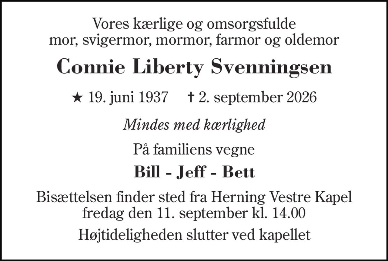 Vores kærlige og omsorgsfulde mor, svigermor, mormor, farmor og oldemor 
Connie Liberty Svenningsen 
★ 19. juni 1937     ✝ 2. september 2026 
Mindes med kærlighed 
På familiens vegne 
Bill - Jeff - Bett 
Bisættelsen finder sted fra Herning Vestre Kapel fredag den 11. september kl. 14.00 
Højtideligheden slutter ved kapellet