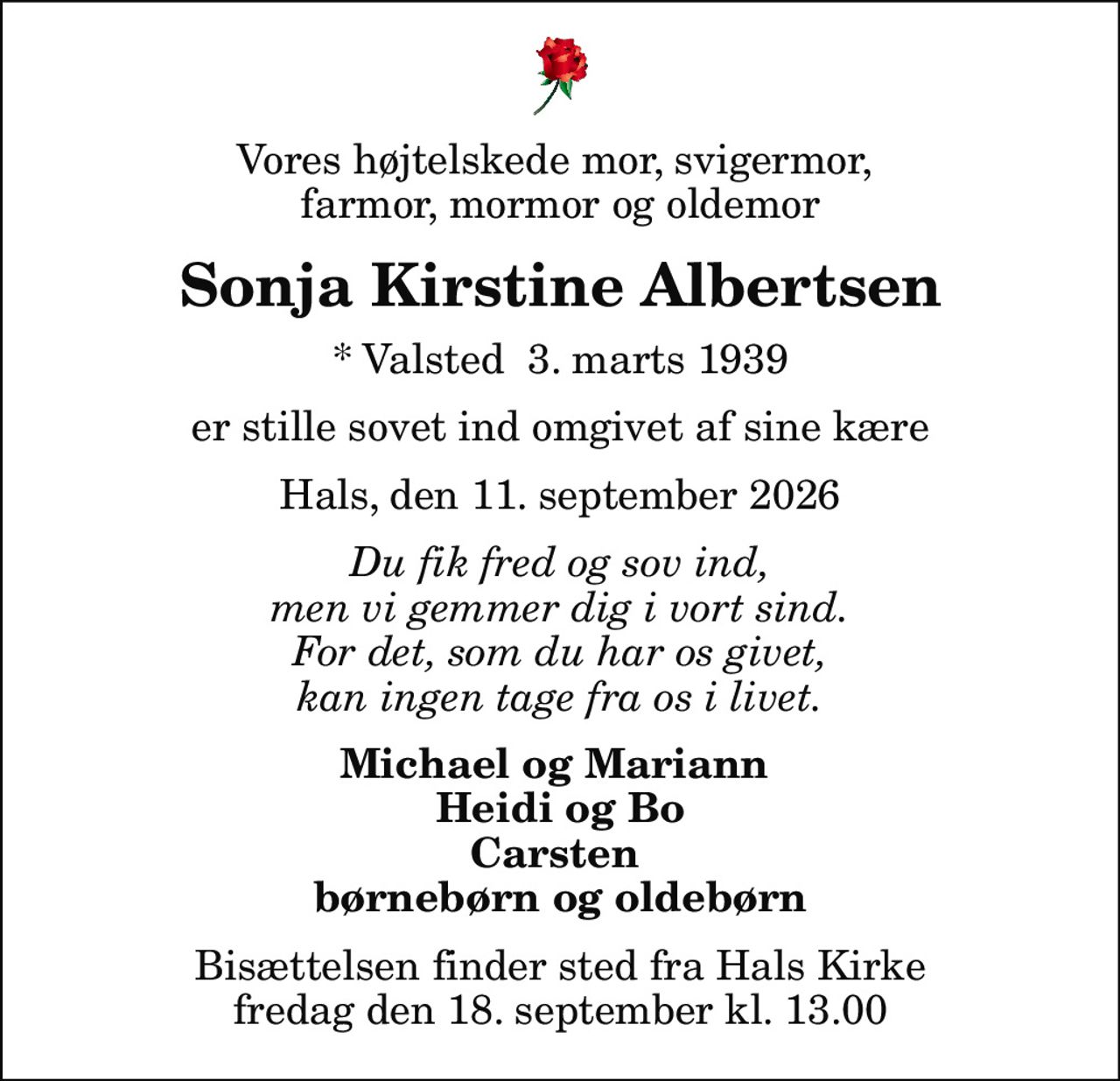 Vores højtelskede mor, svigermor,  farmor, mormor og oldemor
Sonja Kirstine Albertsen
* Valsted  3. marts 1939
er stille sovet ind omgivet af sine kære
Hals, den 11. september 2026
Du fik fred og sov ind, men vi gemmer dig i vort sind. For det, som du har os givet, kan ingen tage fra os i livet.
Michael og Mariann  Heidi og Bo Carsten  børnebørn og oldebørn
Bisættelsen finder sted fra Hals Kirke  fredag den 18. september kl. 13.00