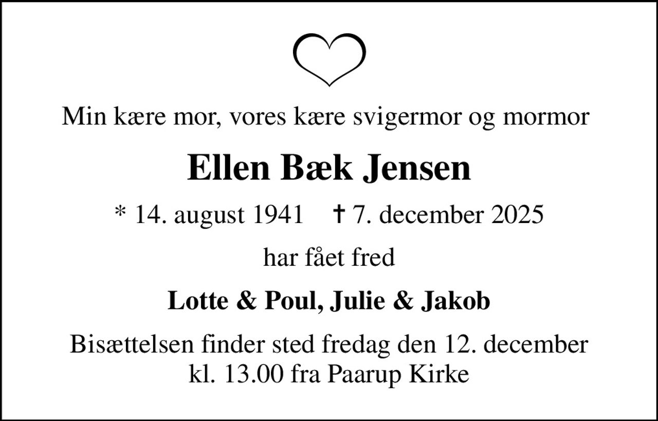 Min kære mor, vores kære svigermor og mormor 
Ellen Bæk Jensen
* 14. august 1941    ✝ 7. december 2025
har fået fred
Lotte & Poul, Julie & Jakob
Bisættelsen finder sted fredag den 12. december kl. 13.00 fra Paarup Kirke