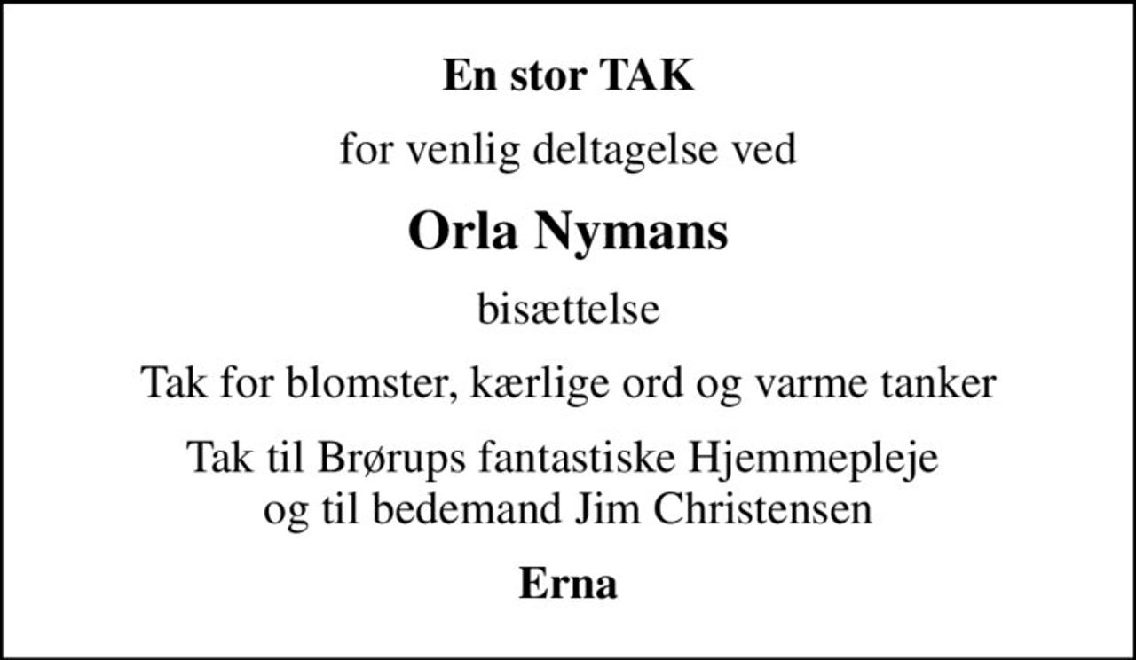 En stor TAK
for venlig deltagelse ved
Orla Nymans
bisættelse
Tak for blomster, kærlige ord og varme tanker
Tak til Brørups fantastiske Hjemmepleje  og til bedemand Jim Christensen
Erna