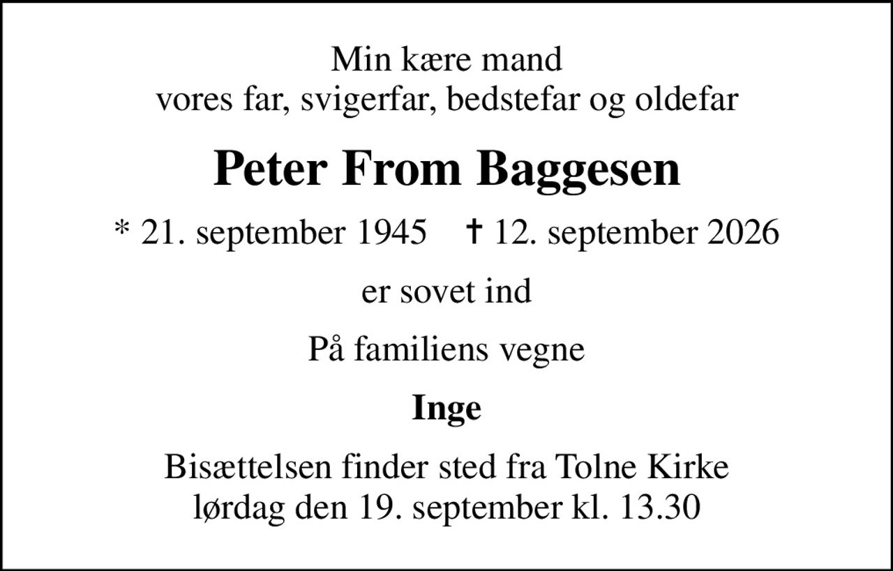 Min kære mand vores far, svigerfar, bedstefar og oldefar
Peter From Baggesen
* 21. september 1945    ✝ 12. september 2026
er sovet ind
På familiens vegne
Inge
Bisættelsen finder sted fra Tolne Kirke  lørdag den 19. september kl. 13.30