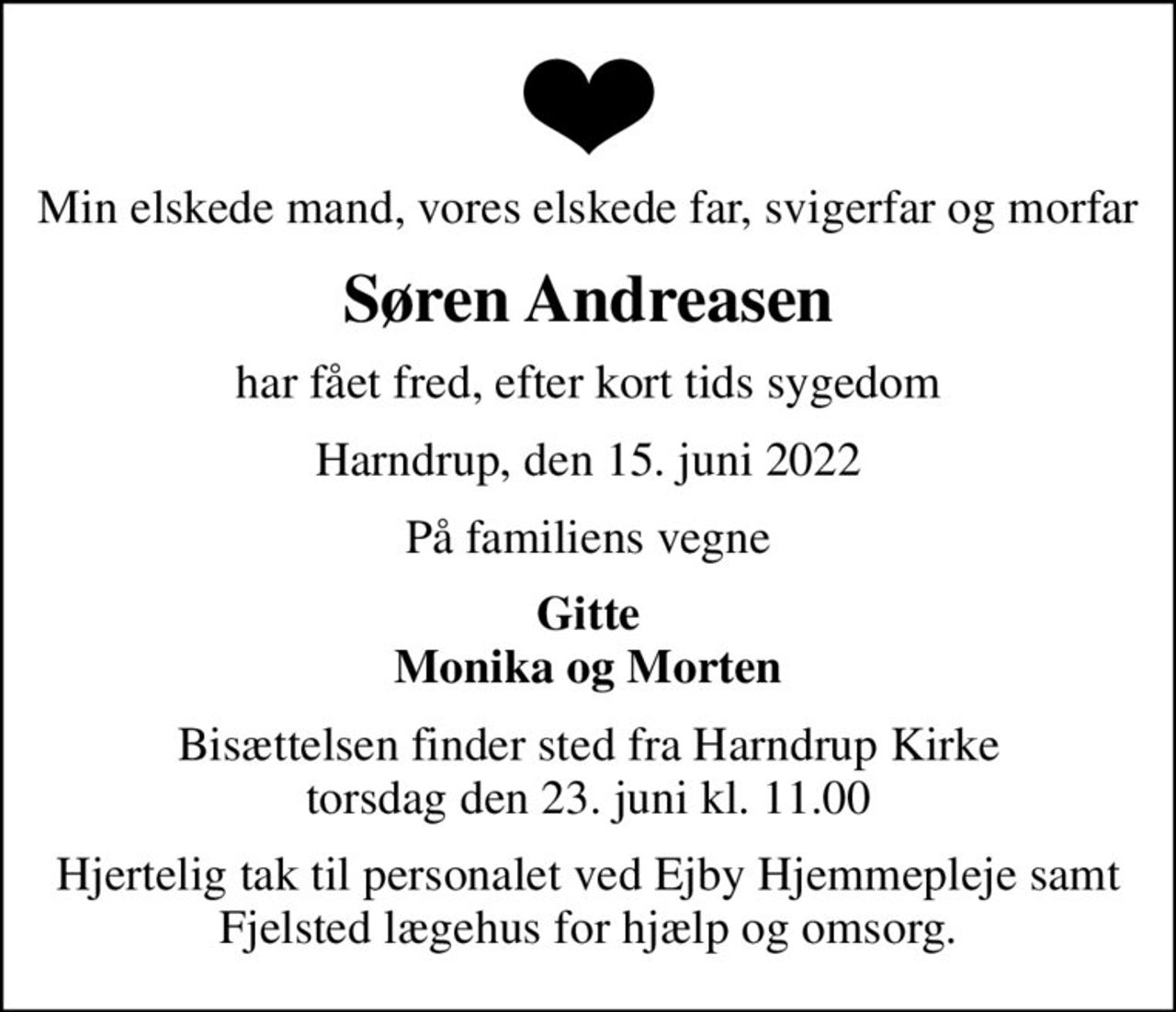 Min elskede mand, vores elskede far, svigerfar og morfar
Søren Andreasen
har fået fred, efter kort tids sygedom
Harndrup, den 15. juni 2022
På familiens vegne
Gitte Monika og Morten
Bisættelsen finder sted fra Harndrup Kirke  torsdag den 23. juni kl. 11.00 
Hjertelig tak til personalet ved Ejby Hjemmepleje samt Fjelsted lægehus for hjælp og omsorg.