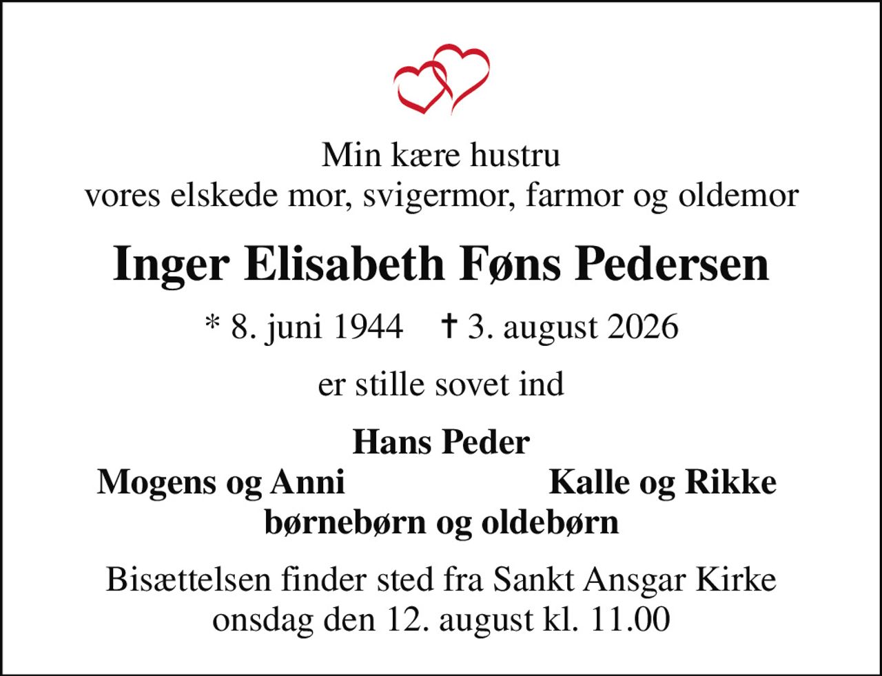 Min kære hustru vores elskede mor, svigermor, farmor og oldemor
Inger Elisabeth Føns Pedersen
* 8. juni 1944    ✝ 3. august 2026
er stille sovet ind
Hans Peder
Mogens og Anni
Kalle og Rikke
Bisættelsen finder sted fra Sankt Ansgar Kirke  onsdag den 12. august kl. 11.00