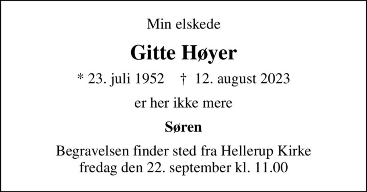 Min elskede
Gitte Høyer
* 23. juli 1952    ✝ 12. august 2023
er her ikke mere
Søren
Begravelsen finder sted fra Hellerup Kirke  fredag den 22. september kl. 11.00