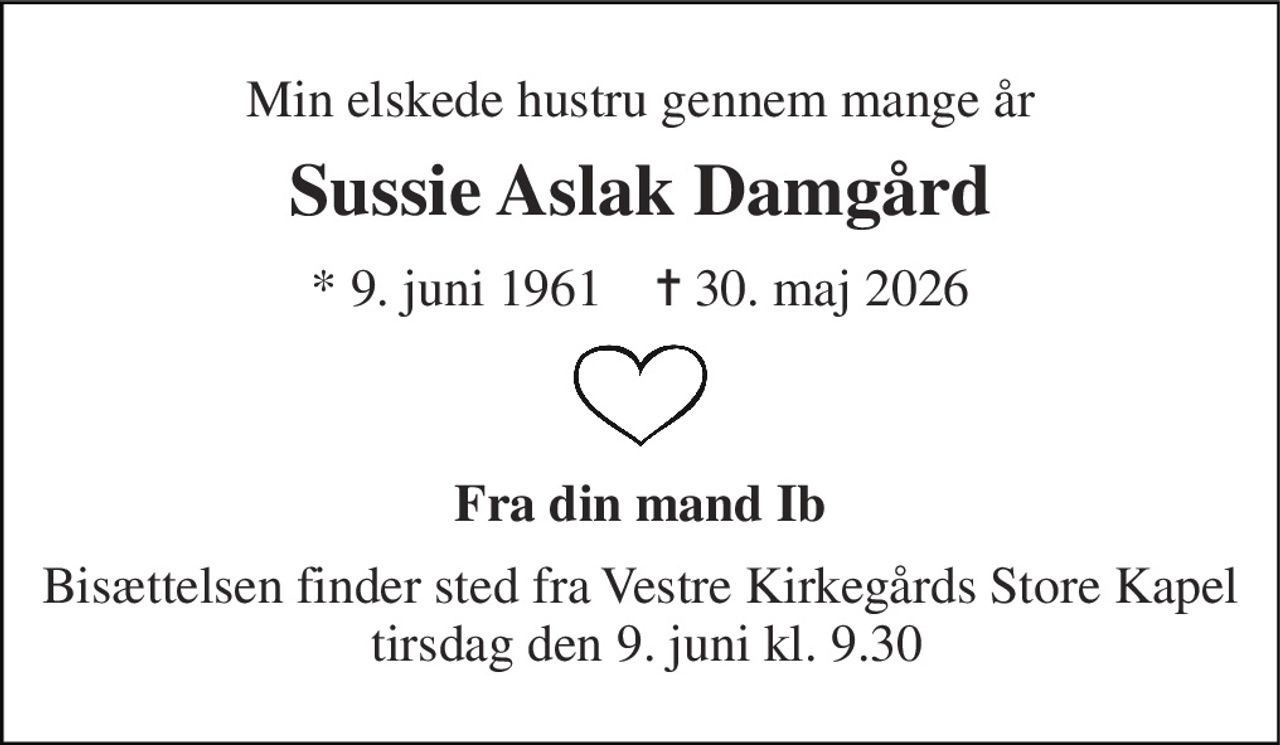 Min elskede hustru gennem mange år 
Sussie Aslak Damgård 
*​ 9. juni 1961​    ✝​ 30. maj 2026 
Fra din mand Ib 
Bisættelsen finder sted fra Vestre Kirkegårds Store Kapel  tirsdag den 9. juni kl. 9.30