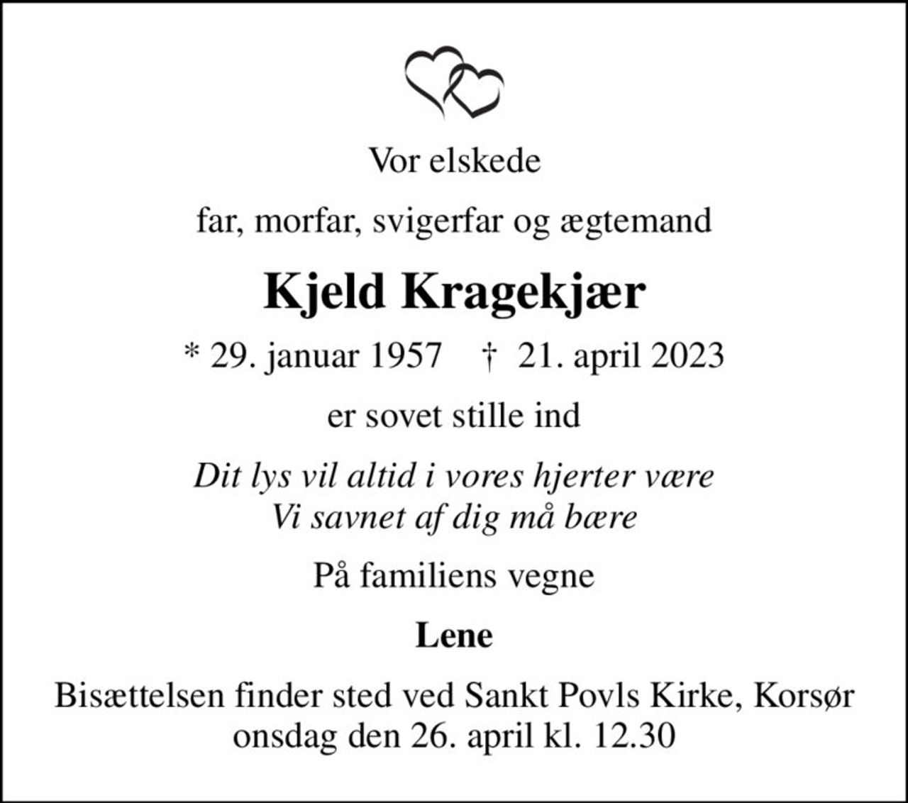 Vor elskede
far, morfar, svigerfar og ægtemand
Kjeld Kragekjær
* 29. januar 1957    ✝ 21. april 2023
er sovet stille ind
Dit lys vil altid i vores hjerter være Vi savnet af dig må bære
På familiens vegne
Lene
Bisættelsen finder sted ved Sankt Povls Kirke, Korsør  onsdag den 26. april kl. 12.30