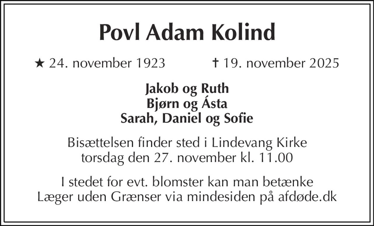 Povl Adam Kolind
* 24. november 1923            ✝ 19. november 2025
Jakob og Ruth Bjørn og Asta Sarah, Daniel og Sofie
Bisættelsen finder sted i Lindevang Kirke  torsdag den 27. november kl. 11.00 
I stedet for evt. blomster kan man betænke
					Læger uden Grænser via mindesiden på afdøde.dk