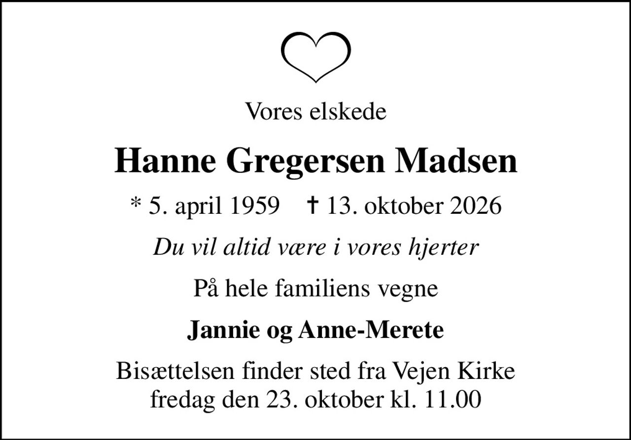 Vores elskede
Hanne Gregersen Madsen
* 5. april 1959    ✝ 13. oktober 2026
Du vil altid være i vores hjerter
På hele familiens vegne
Jannie og Anne-Merete
Bisættelsen finder sted fra Vejen Kirke  fredag den 23. oktober kl. 11.00