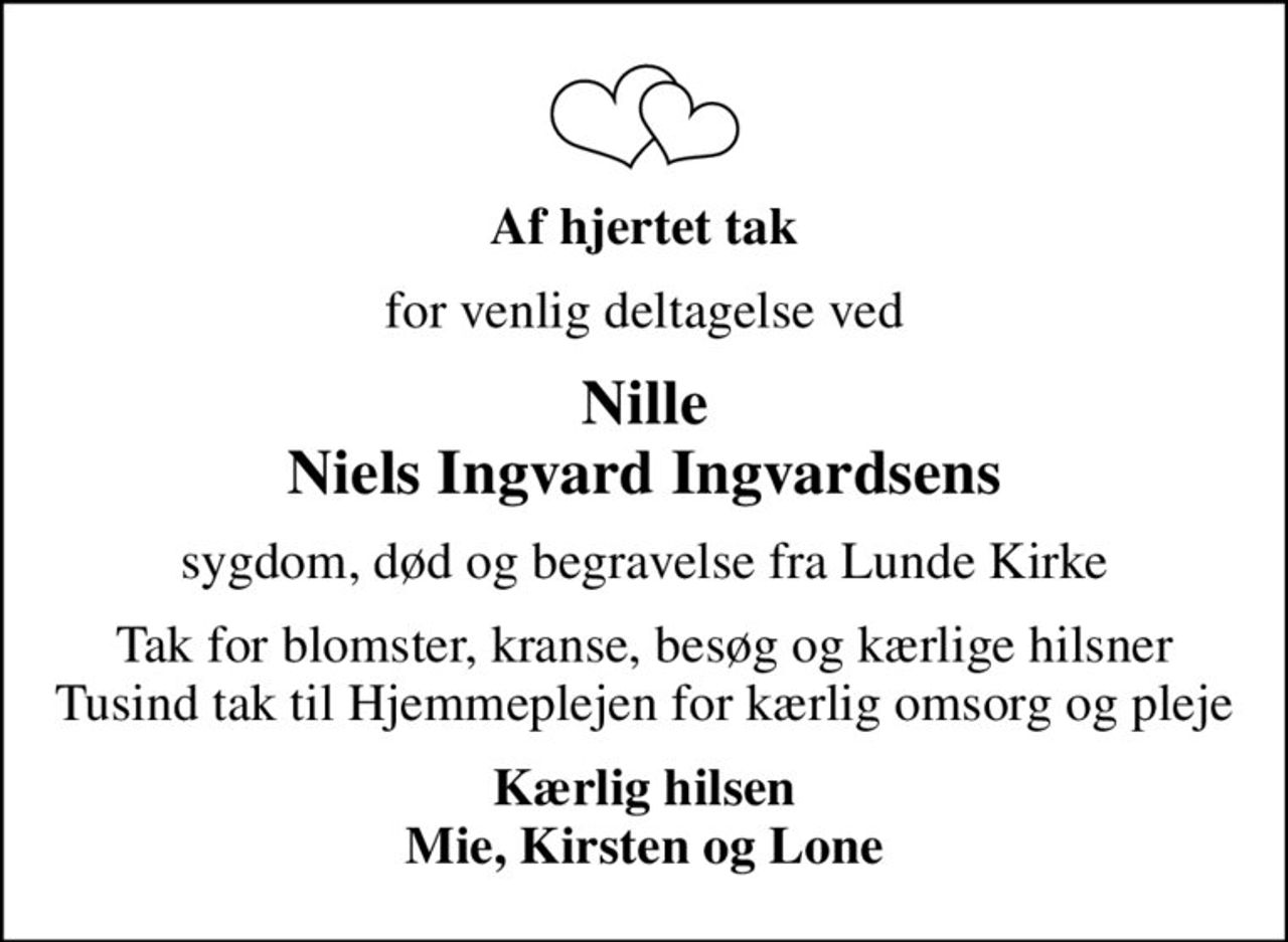 Af hjertet tak
for venlig deltagelse ved
Nille Niels Ingvard Ingvardsens
sygdom, død og begravelse fra Lunde Kirke
Tak for blomster, kranse, besøg og kærlige hilsner Tusind tak til Hjemmeplejen for kærlig omsorg og pleje
Kærlig hilsen Mie, Kirsten og Lone
