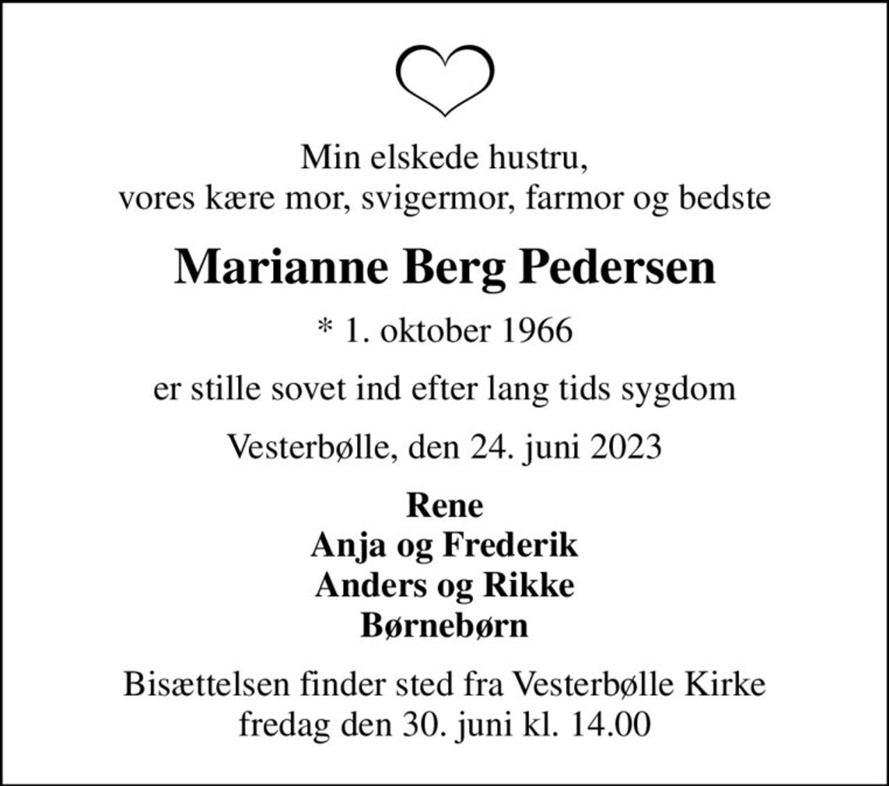 Min elskede hustru, vores kære mor, svigermor, farmor og bedste
Marianne Berg Pedersen
* 1. oktober 1966
er stille sovet ind efter lang tids sygdom
Vesterbølle, den 24. juni 2023
Rene Anja og Frederik Anders og Rikke Børnebørn
Bisættelsen finder sted fra Vesterbølle Kirke  fredag den 30. juni kl. 14.00