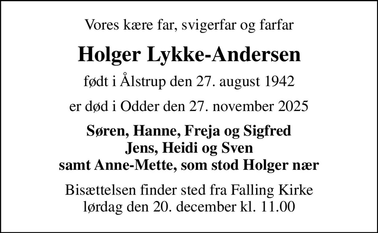 Vores kære far, svigerfar og farfar
Holger Lykke-Andersen
født i Ålstrup den 27. august 1942
er død i Odder den 27. november 2025
Søren, Hanne, Freja og Sigfred Jens, Heidi og Sven samt Anne-Mette, som stod Holger nær
Bisættelsen finder sted fra Falling Kirke  lørdag den 20. december kl. 11.00