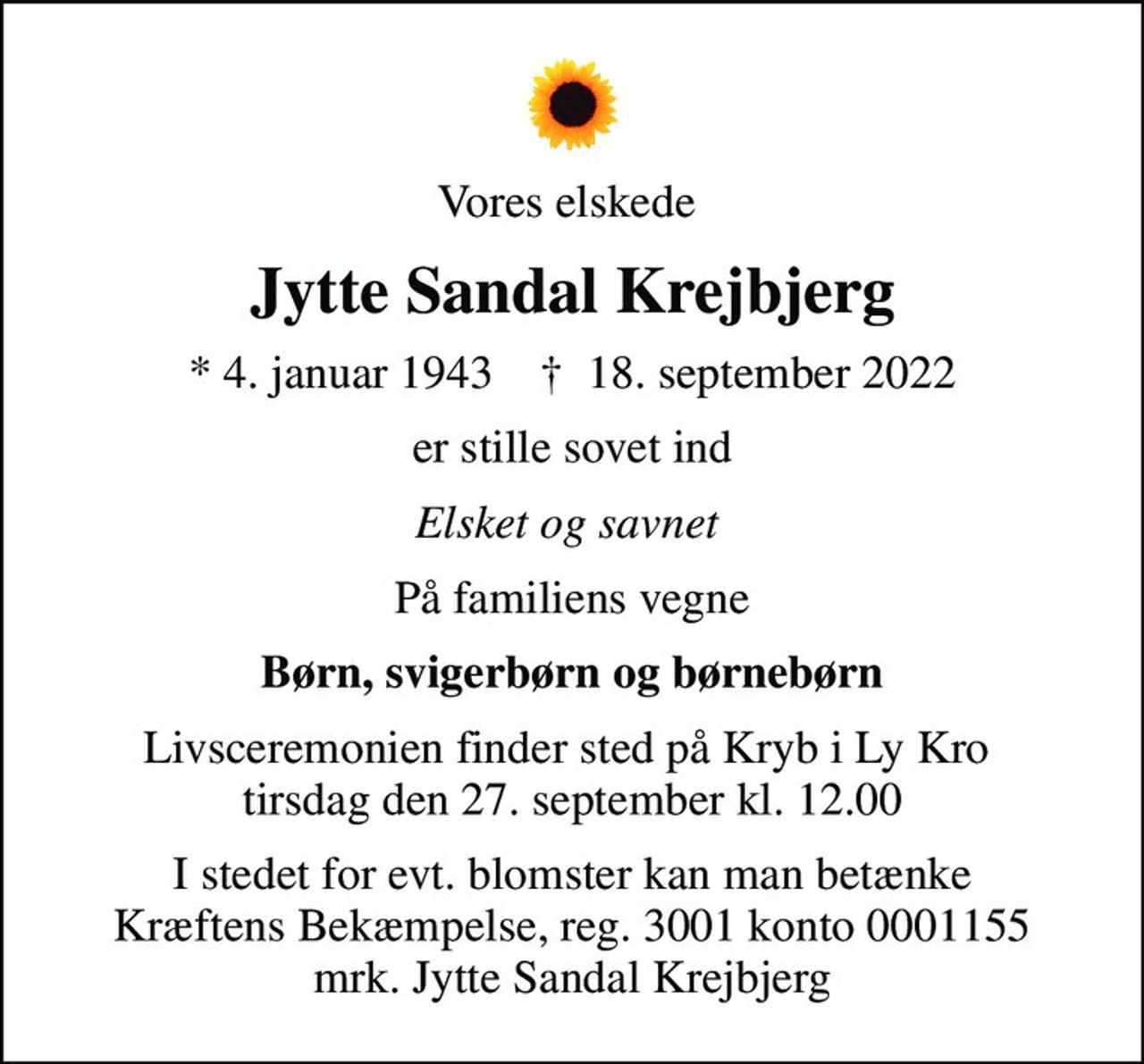 Vores elskede 
Jytte Sandal Krejbjerg
* 4. januar 1943    ✝ 18. september 2022
er stille sovet ind
Elsket og savnet 
På familiens vegne
Børn, svigerbørn og børnebørn
Livsceremonien finder sted på Kryb i Ly Kro  tirsdag den 27. september kl. 12.00
I stedet for evt. blomster kan man betænke
					Kræftens Bekæmpelse reg.3001konto0001155mrk. Jytte
					Sandal Krejbjerg