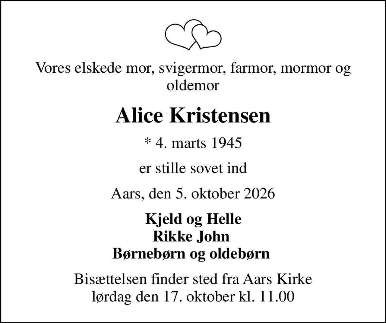 Vores elskede mor, svigermor, farmor, mormor og oldemor
Alice Kristensen
* 4. marts 1945
er stille sovet ind
Aars, den 5. oktober 2026
Kjeld og Helle Rikke John  Børnebørn og oldebørn 
Bisættelsen finder sted fra Aars Kirke  lørdag den 17. oktober kl. 11.00