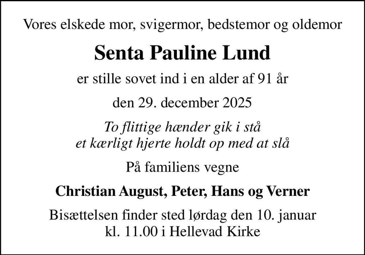 Vores elskede mor, svigermor, bedstemor og oldemor
Senta Pauline Lund
er stille sovet ind i en alder af 91 år
den 29. december 2025
To flittige hænder gik i stå et kærligt hjerte holdt op med at slå
På familiens vegne
Christian August, Peter, Hans og Verner
Bisættelsen finder sted lørdag den 10. januar kl. 11.00 i Hellevad Kirke