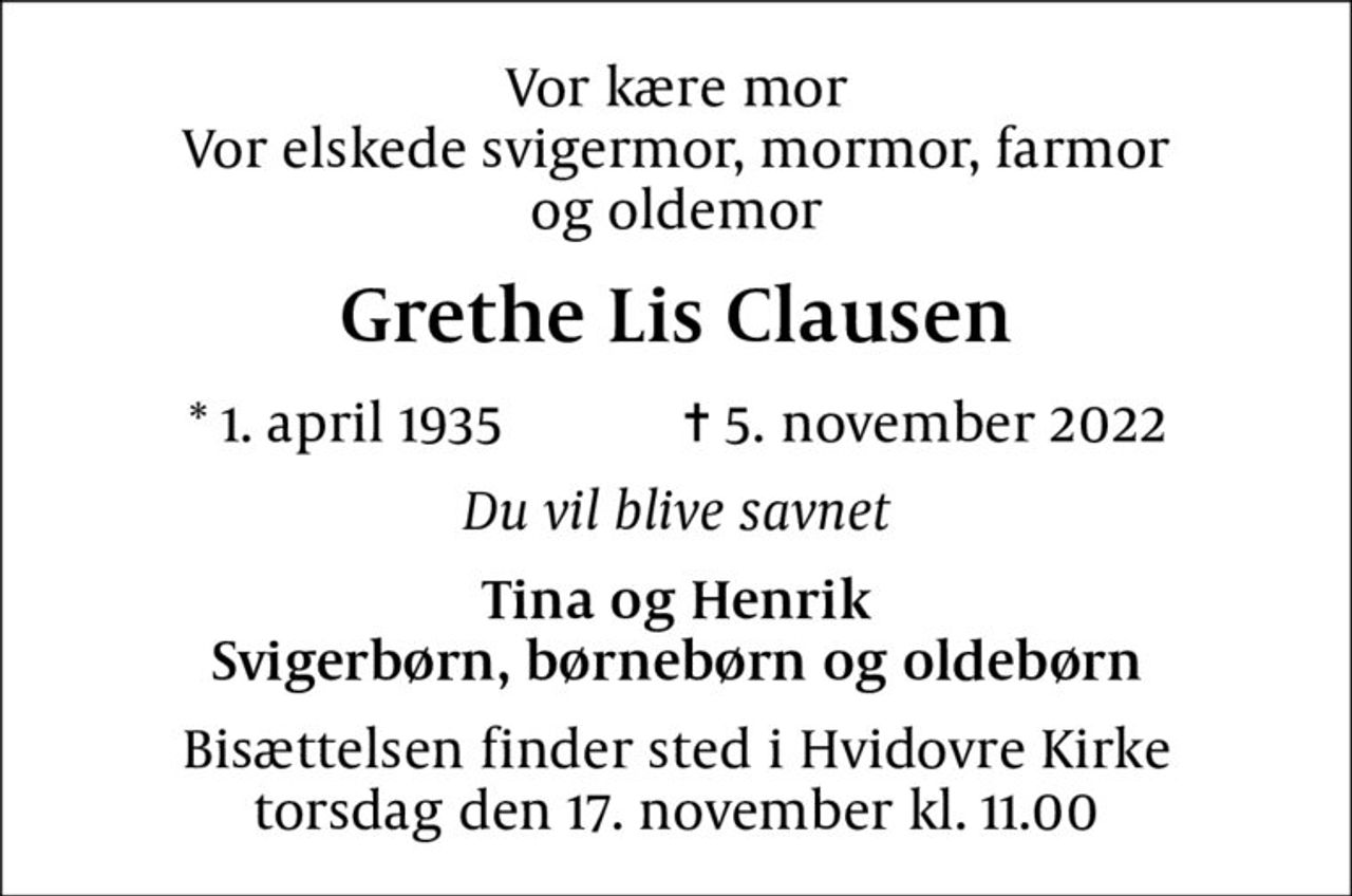 Vor kære mor Vor elskede svigermor, mormor, farmor og oldemor
Grethe Lis Clausen
* 1. april 1935    ✝ 5. november 2022
Du vil blive savnet
Tina og Henrik Svigerbørn, børnebørn og oldebørn
Bisættelsen finder sted i Hvidovre Kirke  torsdag den 17. november kl. 11.00