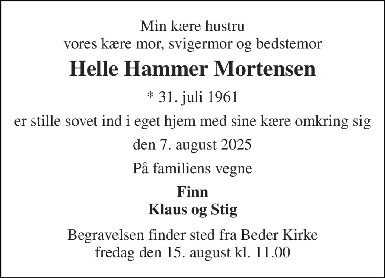 Min kære hustru vores kære mor, svigermor og bedstemor 
Helle Hammer Mortensen 
*​ 31. juli 1961 
er stille sovet ind i eget hjem med sine kære omkring sig 
den 7. august 2025 
På familiens vegne 
Finn Klaus og Stig 
Begravelsen finder sted fra Beder Kirke fredag den 15. august kl. 11.00
