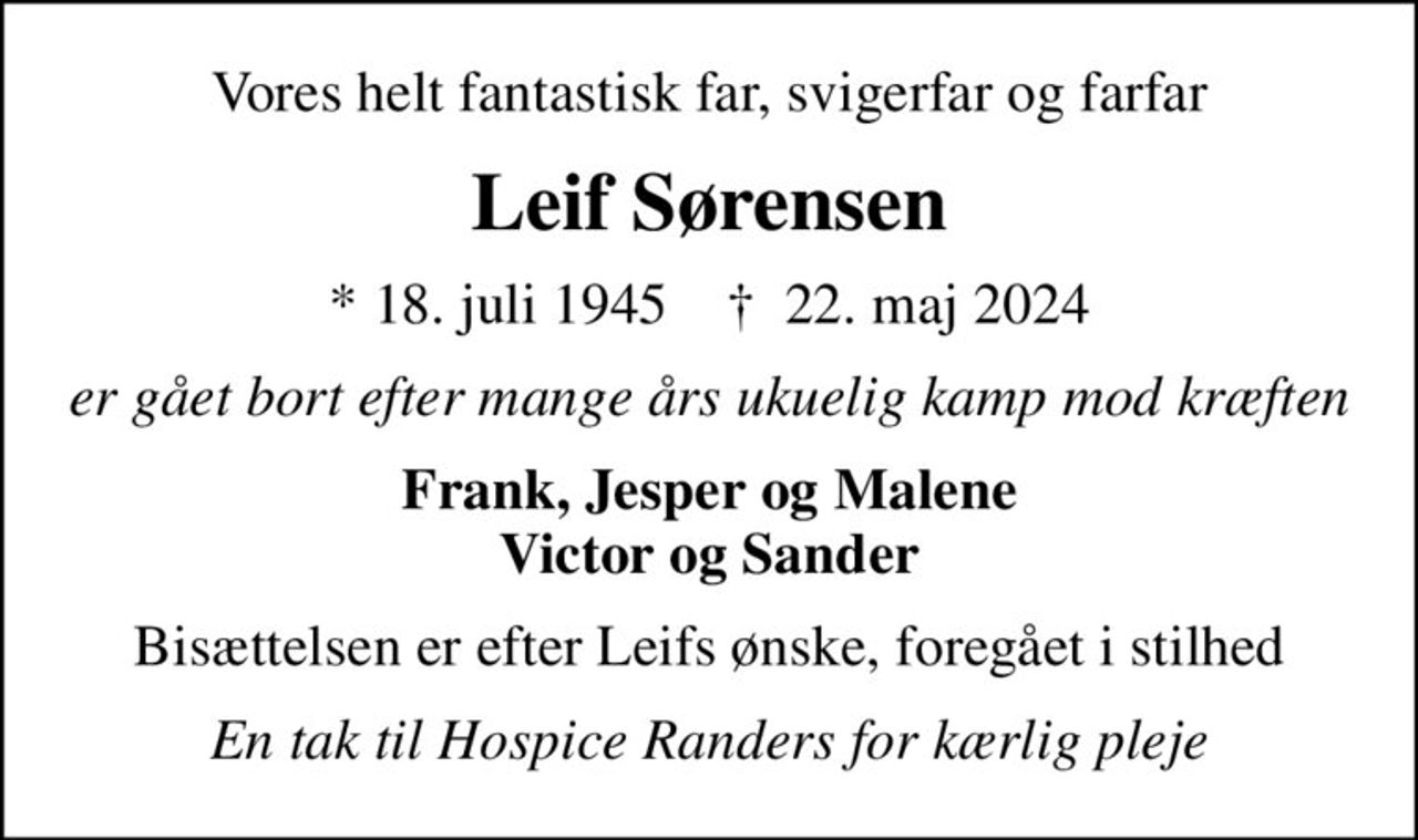 Vores helt fantastisk far, svigerfar og farfar
Leif Sørensen
* 18. juli 1945    ✝ 22. maj 2024
er gået bort efter mange års ukuelig kamp mod kræften
Frank, Jesper og Malene Victor og Sander
Bisættelsen er efter Leifs ønske, foregået i stilhed
En tak til Hospice Randers for kærlig pleje