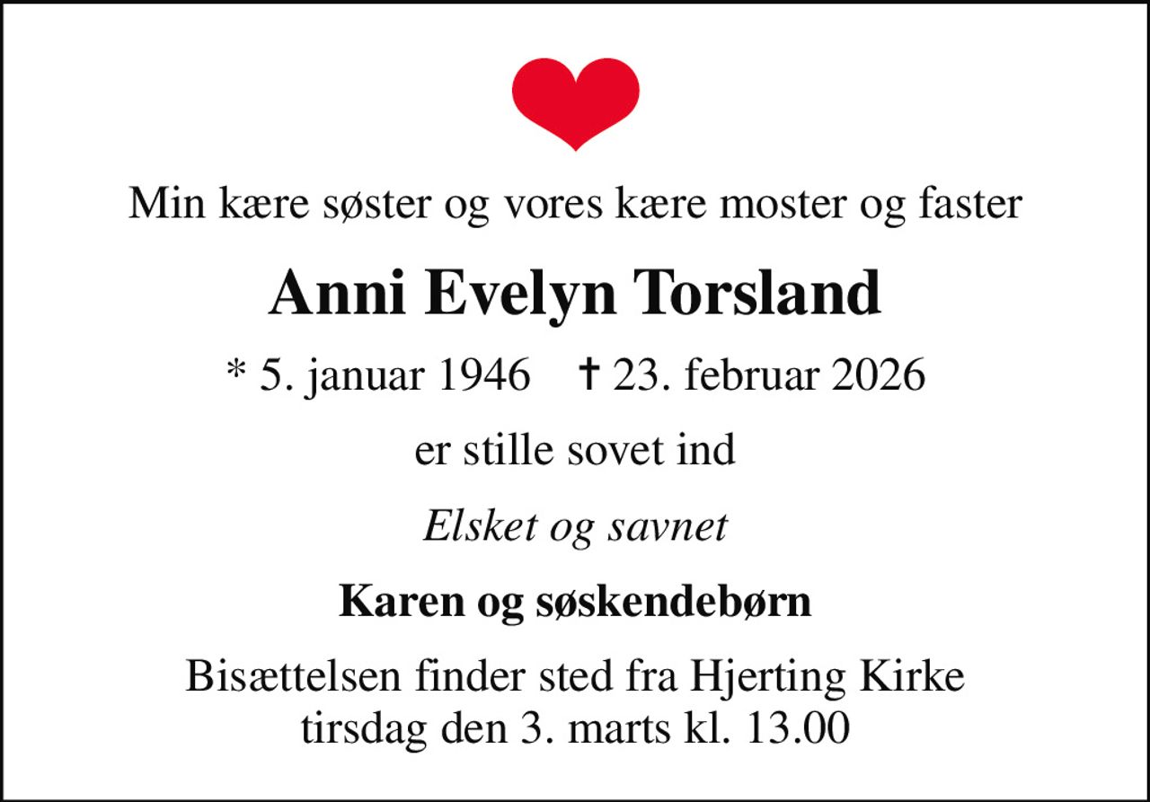 Min kære søster og vores kære moster og faster
Anni Evelyn Torsland
* 5. januar 1946    ✝ 23. februar 2026
er stille sovet ind
Elsket og savnet
Karen og søskendebørn
Bisættelsen finder sted fra Hjerting Kirke  tirsdag den 3. marts kl. 13.00
