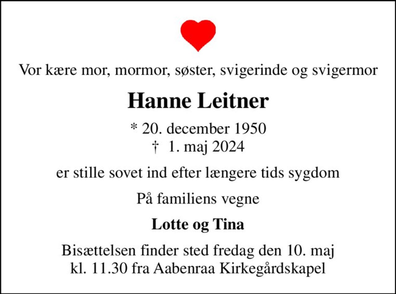 Vor kære mor, mormor, søster, svigerinde og svigermor
Hanne Leitner
* 20. december 1950
						✝ 1. maj 2024
er stille sovet ind efter længere tids sygdom
På familiens vegne
Lotte og Tina
Bisættelsen finder sted fredag den 10. maj kl. 11.30 fra Aabenraa Kirkegårdskapel