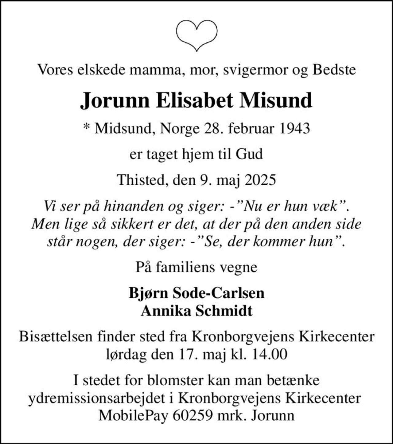Vores elskede mamma, mor, svigermor og Bedste
Jorunn Elisabet Misund
* Midsund, Norge 28. februar 1943
er taget hjem til Gud
Thisted, den 9. maj 2025
Vi ser på hinanden og siger: -Nu er hun væk. Men lige så sikkert er det, at der på den anden side står nogen, der siger: -Se, der kommer hun.
På familiens vegne
Bjørn Sode-Carlsen Annika Schmidt
Bisættelsen finder sted fra Kronborgvejens Kirkecenter  lørdag den 17. maj kl. 14.00 
I stedet for blomster kan man betænke ydremissionsarbejdet i Kronborgvejens Kirkecenter  MobilePay 60259 mrk. Jorunn