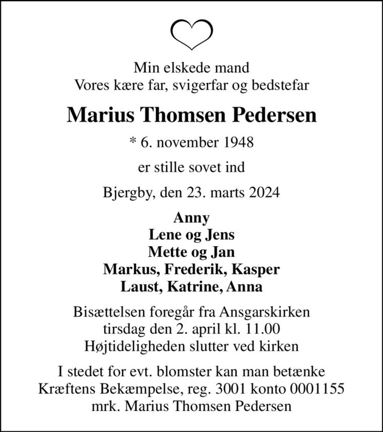Min elskede mand Vores kære far, svigerfar og bedstefar
Marius Thomsen Pedersen
* 6. november 1948
er stille sovet ind
Bjergby, den 23. marts 2024
Anny Lene og Jens Mette og Jan Markus, Frederik, Kasper Laust, Katrine, Anna
Bisættelsen foregår fra Ansgarskirken  tirsdag den 2. april kl. 11.00  Højtideligheden slutter ved kirken
I stedet for evt. blomster kan man betænke
					Kræftens Bekæmpelse reg.3001konto0001155mrk. Marius Thomsen
					Pedersen