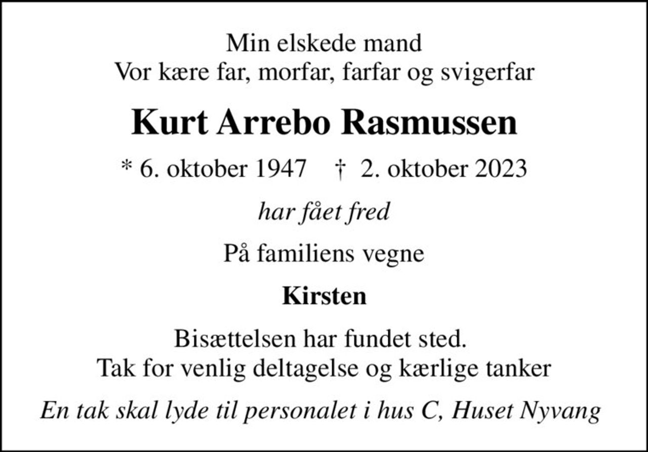 Min elskede mand Vor kære far, morfar, farfar og svigerfar
Kurt Arrebo Rasmussen
* 6. oktober 1947    ✝ 2. oktober 2023
har fået fred
På familiens vegne
Kirsten
Bisættelsen har fundet sted.  Tak for venlig deltagelse og kærlige tanker
En tak skal lyde til personalet i hus C, Huset Nyvang