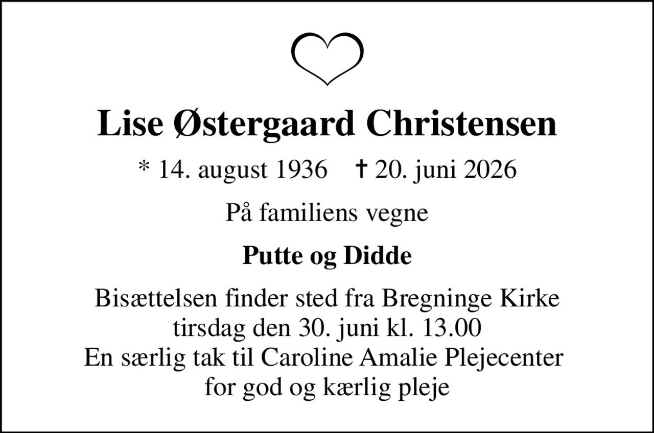 Lise Østergaard Christensen
* 14. august 1936    ✝ 20. juni 2026
På familiens vegne
Putte og Didde
Bisættelsen finder sted fra Bregninge Kirke  tirsdag den 30. juni kl. 13.00  En særlig tak til Caroline Amalie Plejecenter  for god og kærlig pleje