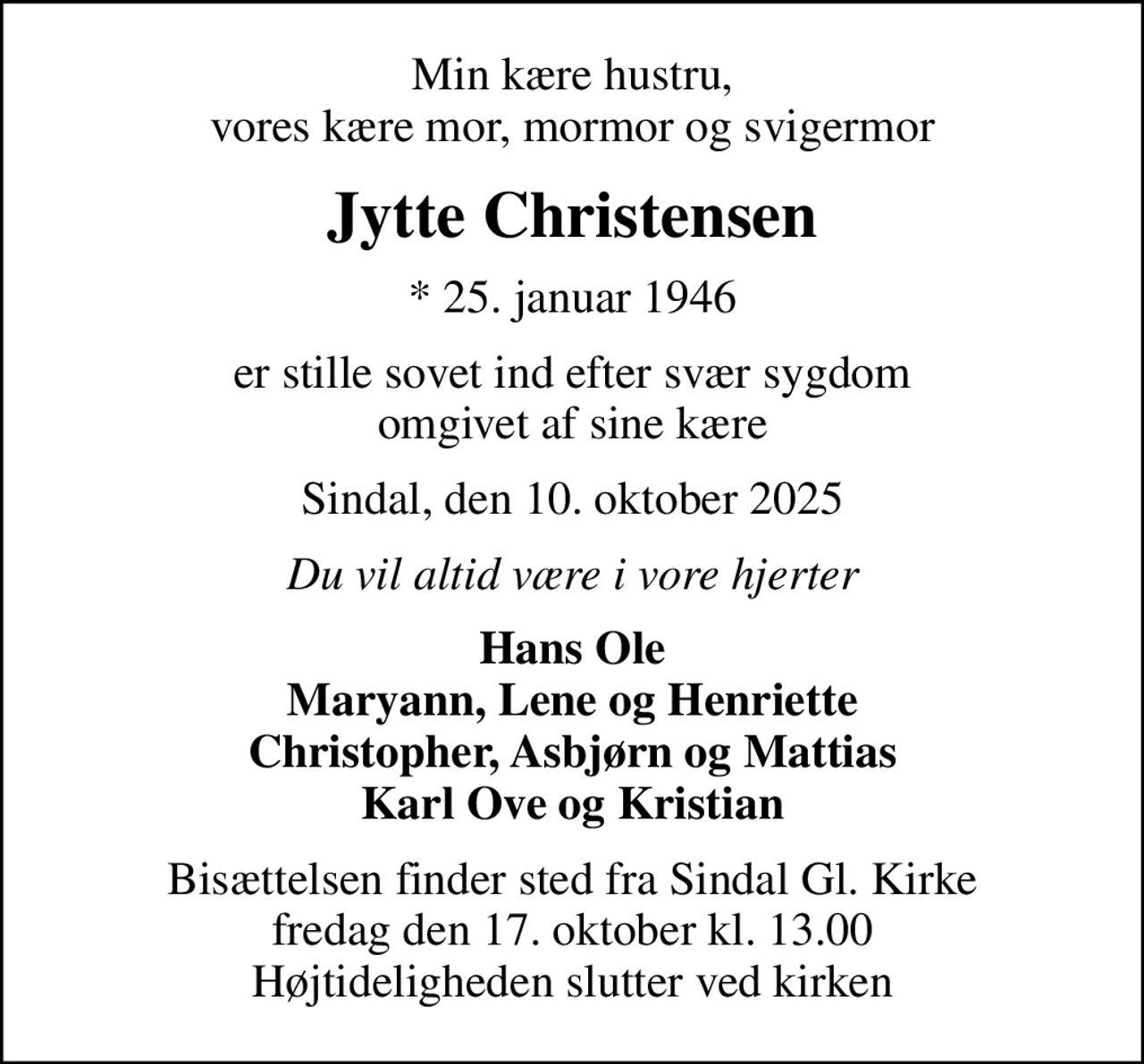 Min kære hustru, vores kære mor, mormor og svigermor
Jytte Christensen
* 25. januar 1946
er stille sovet ind efter svær sygdom omgivet af sine kære
Sindal, den 10. oktober 2025
Du vil altid være i vore hjerter
Hans Ole Maryann, Lene og Henriette Christopher, Asbjørn og Mattias Karl Ove og Kristian
Bisættelsen finder sted fra Sindal Gl. Kirke  fredag den 17. oktober kl. 13.00  Højtideligheden slutter ved kirken