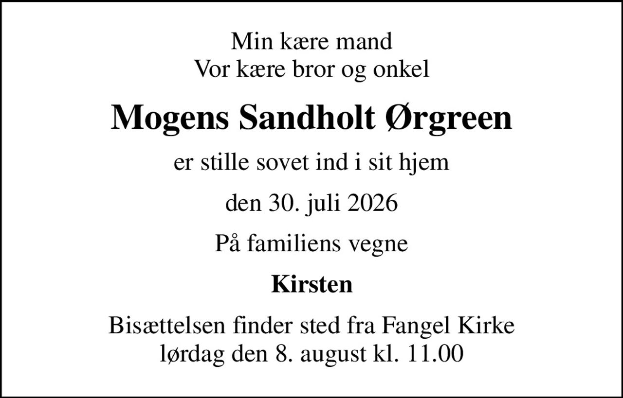 Min kære mand Vor kære bror og onkel
Mogens Sandholt Ørgreen
er stille sovet ind i sit hjem
den 30. juli 2026
På familiens vegne
Kirsten
Bisættelsen finder sted fra Fangel Kirke  lørdag den 8. august kl. 11.00