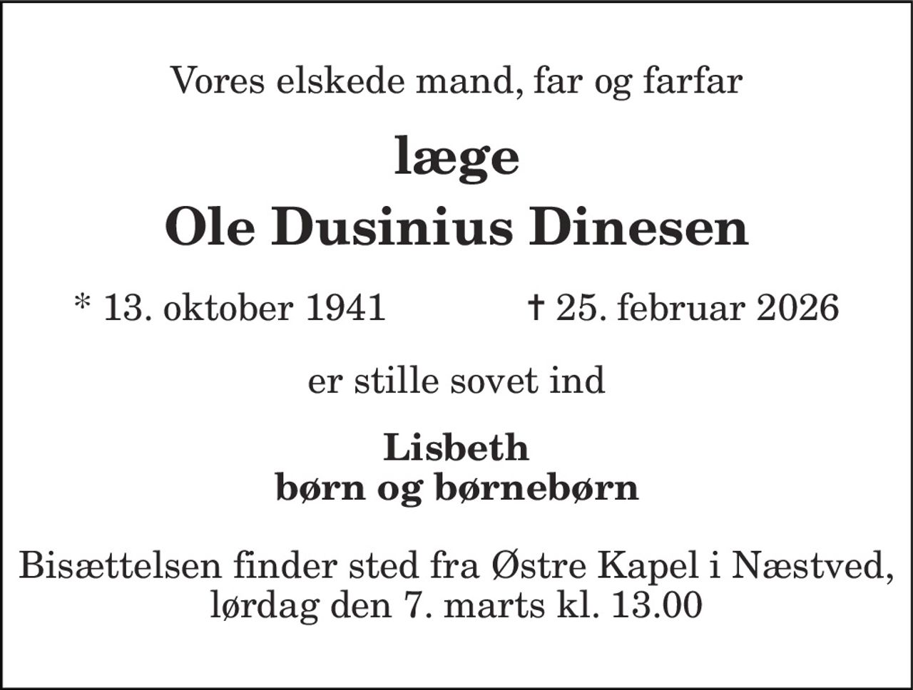 Vores elskede mand, far og farfar 
læge 
Ole Dusinius Dinesen 
* 13. oktober 1941 
✝ 25. februar 2026 
er stille sovet ind 
Lisbeth børn og børnebørn 
Bisættelsen finder sted fra Østre Kapel i Næstved, lørdag den 7. marts kl. 13.00