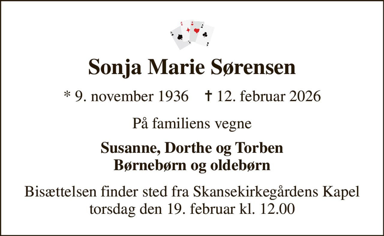 Sonja Marie Sørensen 
* 9. november 1936    ✝ 12. februar 2026 
På familiens vegne 
Susanne, Dorthe og Torben Børnebørn og oldebørn 
Bisættelsen finder sted fra Skansekirkegårdens Kapel torsdag den 19. februar kl. 12.00
