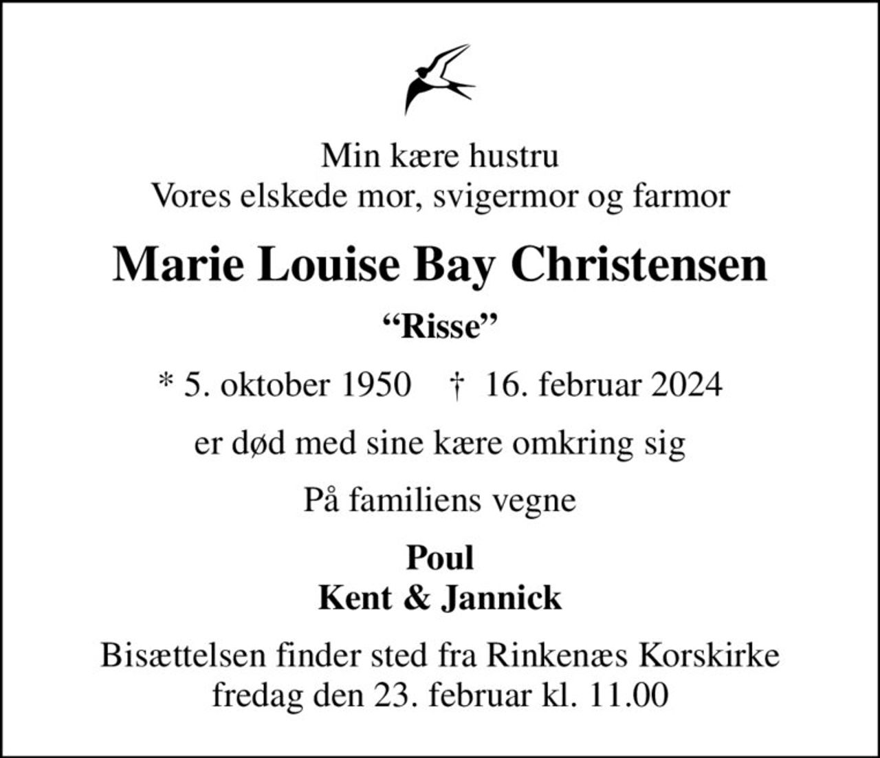 Min kære hustru Vores elskede mor, svigermor og farmor
Marie Louise Bay Christensen
Risse
* 5. oktober 1950    ✝ 16. februar 2024
er død med sine kære omkring sig
På familiens vegne
Poul Kent & Jannick
Bisættelsen finder sted fra Rinkenæs Korskirke  fredag den 23. februar kl. 11.00