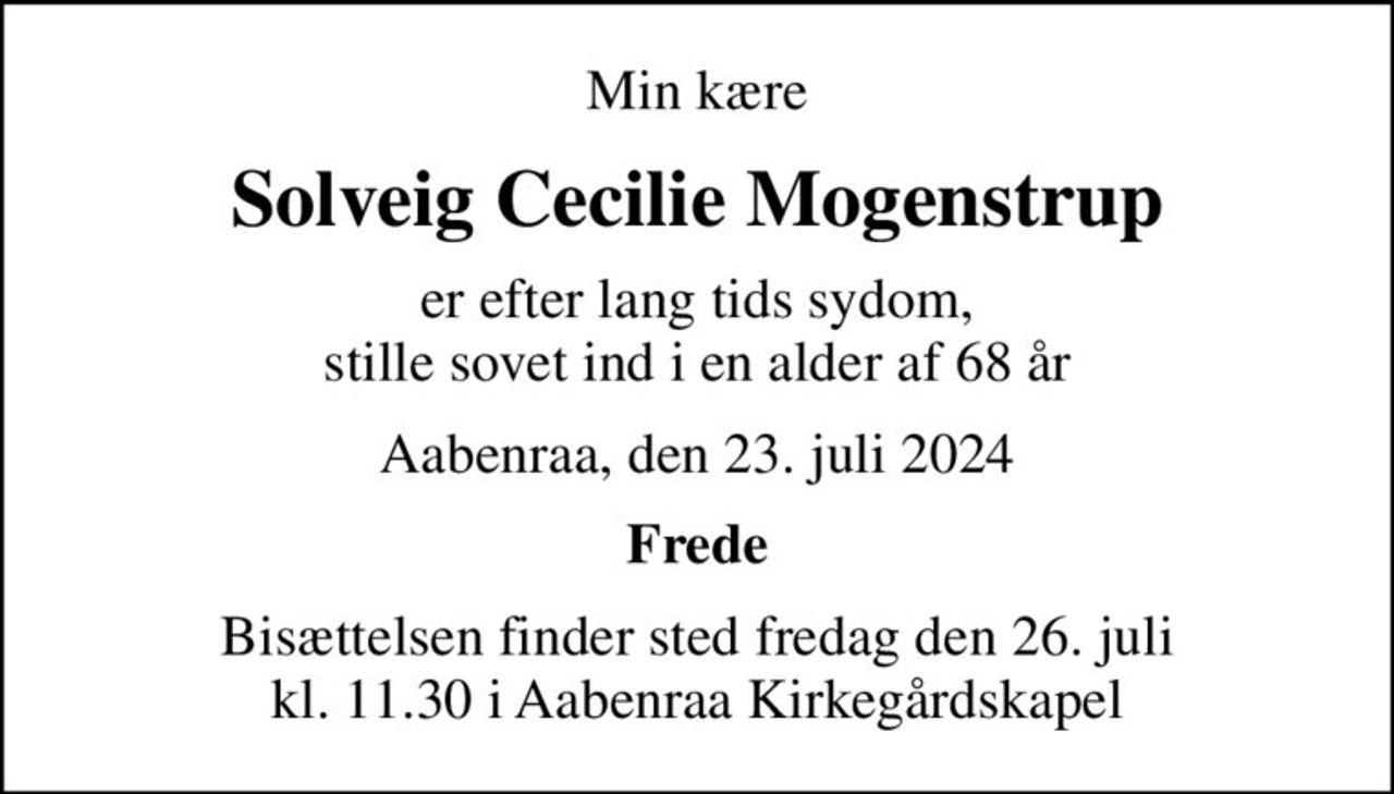 Min kære
Solveig Cecilie Mogenstrup
er efter lang tids sydom, stille sovet ind i en alder af 68 år
Aabenraa, den 23. juli 2024
Frede
Bisættelsen finder sted fredag den 26. juli kl. 11.30 i Aabenraa Kirkegårdskapel