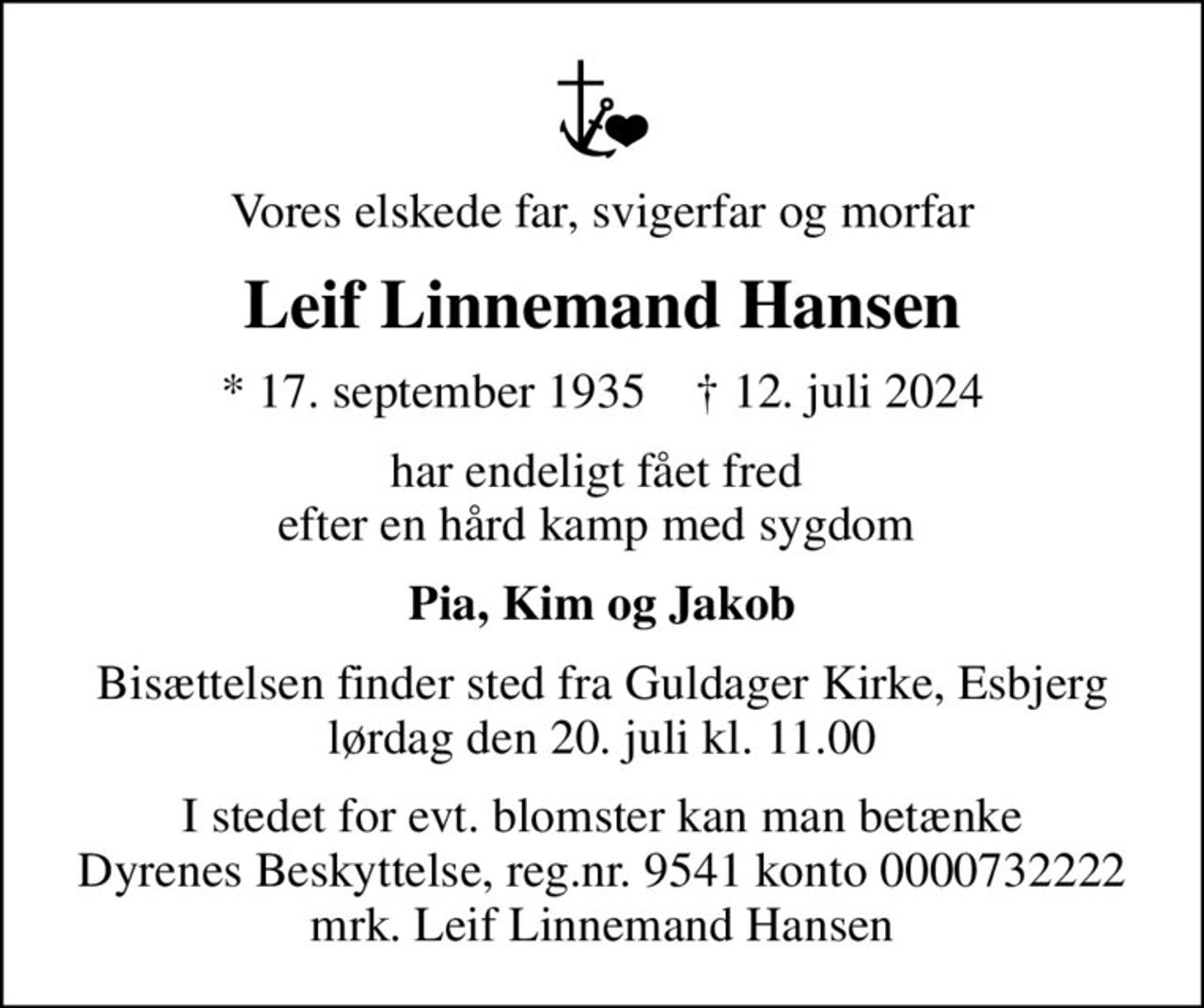 Vores elskede far, svigerfar og morfar
Leif Linnemand Hansen
* 17. september 1935    ✝ 12. juli 2024
har endeligt fået fred  efter en hård kamp med sygdom 
Pia, Kim og Jakob
Bisættelsen finder sted fra Guldager Kirke, Esbjerg  lørdag den 20. juli kl. 11.00 
I stedet for evt. blomster kan man betænke
					Dyrenes Beskyttelse reg.nr.9541konto0000732222mrk. Leif Linnemand
					Hansen