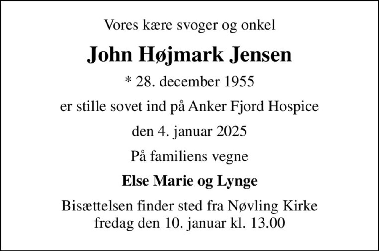Vores kære svoger og onkel
John Højmark Jensen
* 28. december 1955
er stille sovet ind på Anker Fjord Hospice
den 4. januar 2025
På familiens vegne
Else Marie og Lynge
Bisættelsen finder sted fra Nøvling Kirke  fredag den 10. januar kl. 13.00