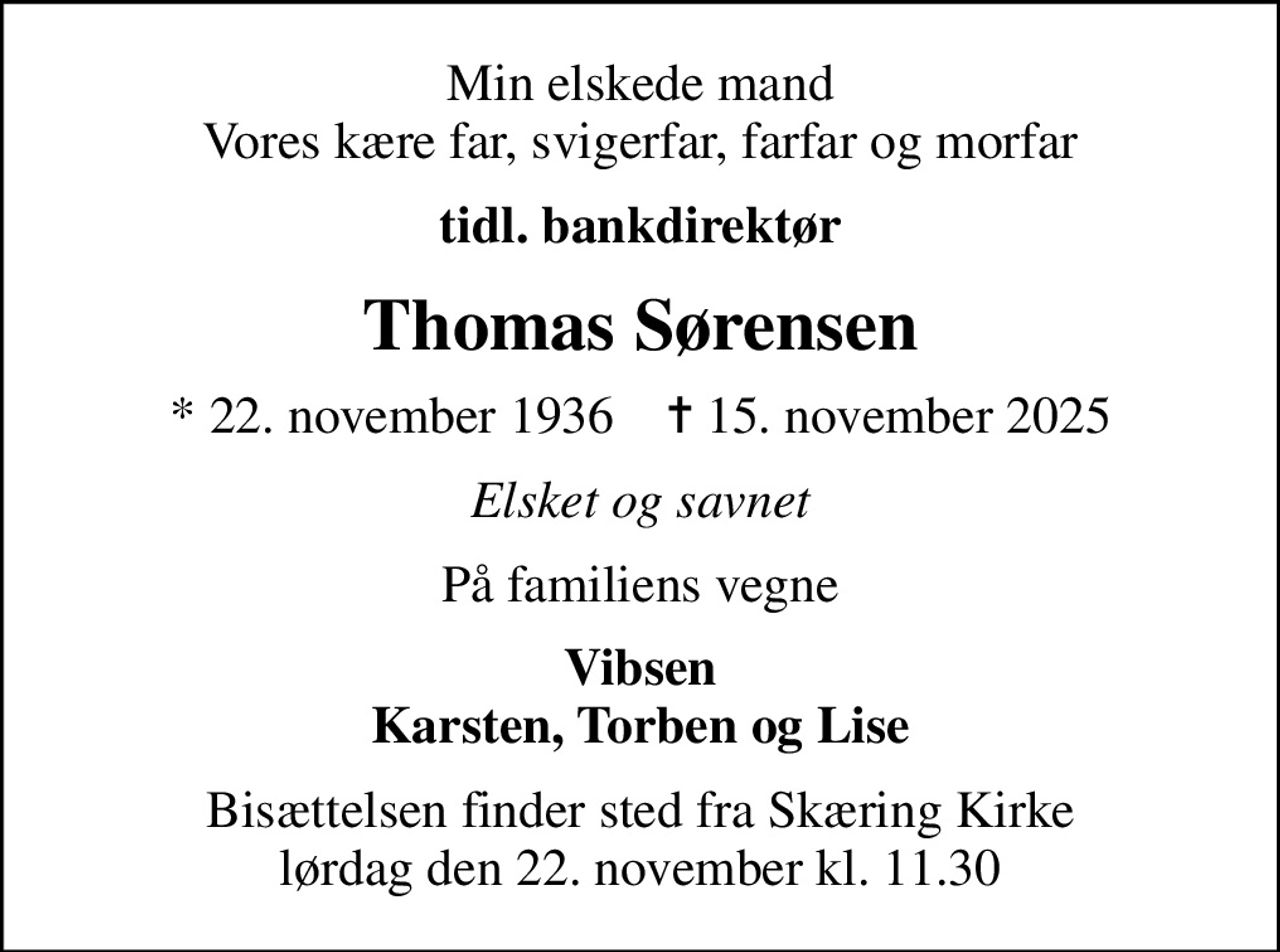 Min elskede mand Vores kære far, svigerfar, farfar og morfar
tidl. bankdirektør
Thomas Sørensen
* 22. november 1936    ✝ 15. november 2025
Elsket og savnet
På familiens vegne
Vibsen Karsten, Torben og Lise
Bisættelsen finder sted fra Skæring Kirke  lørdag den 22. november kl. 11.30