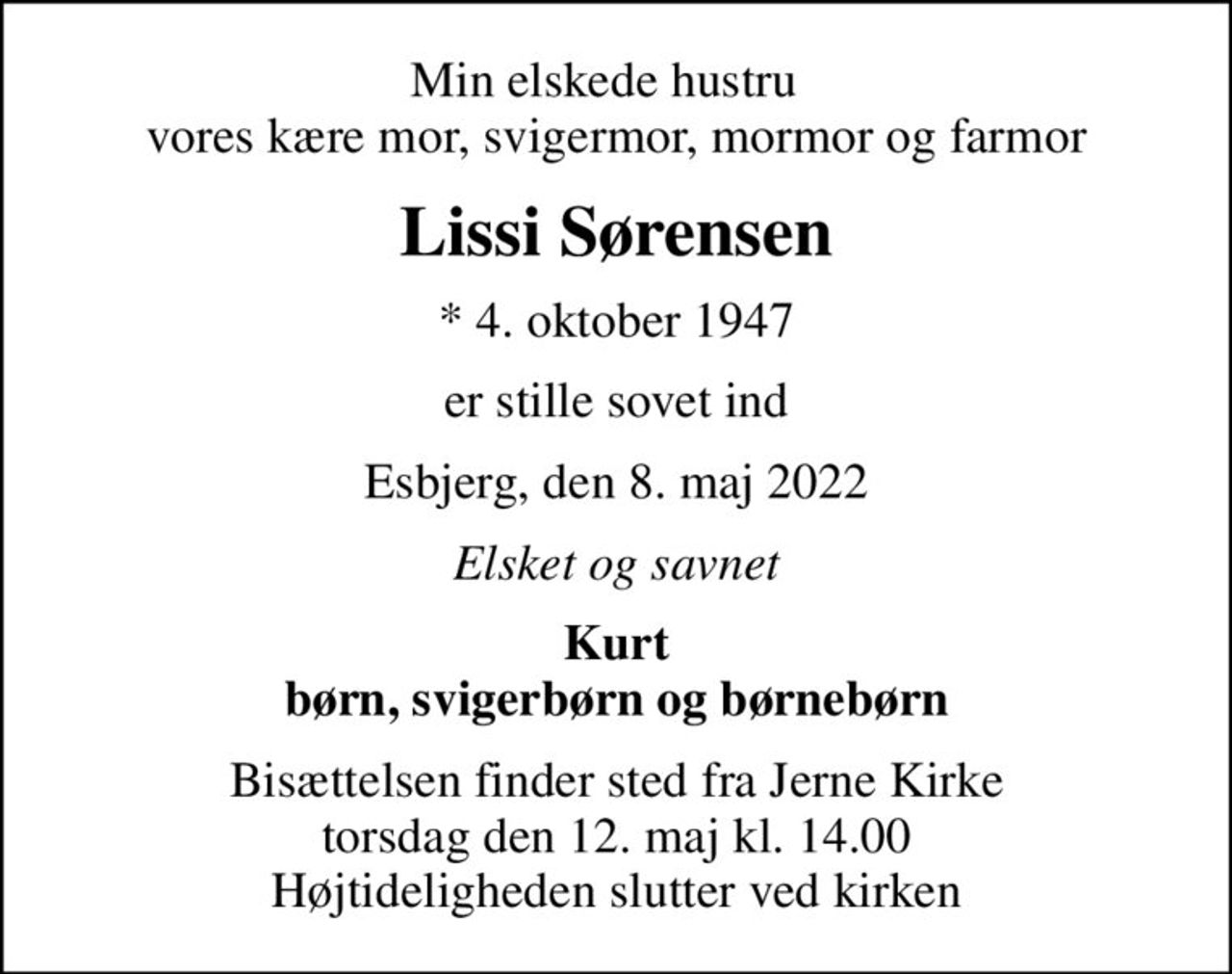 Min elskede hustru   vores kære mor, svigermor, mormor og farmor
Lissi Sørensen
* 4. oktober 1947
er stille sovet ind
Esbjerg, den 8. maj 2022
Elsket og savnet
Kurt børn, svigerbørn og børnebørn
Bisættelsen finder sted fra Jerne Kirke  torsdag den 12. maj kl. 14.00  Højtideligheden slutter ved kirken
