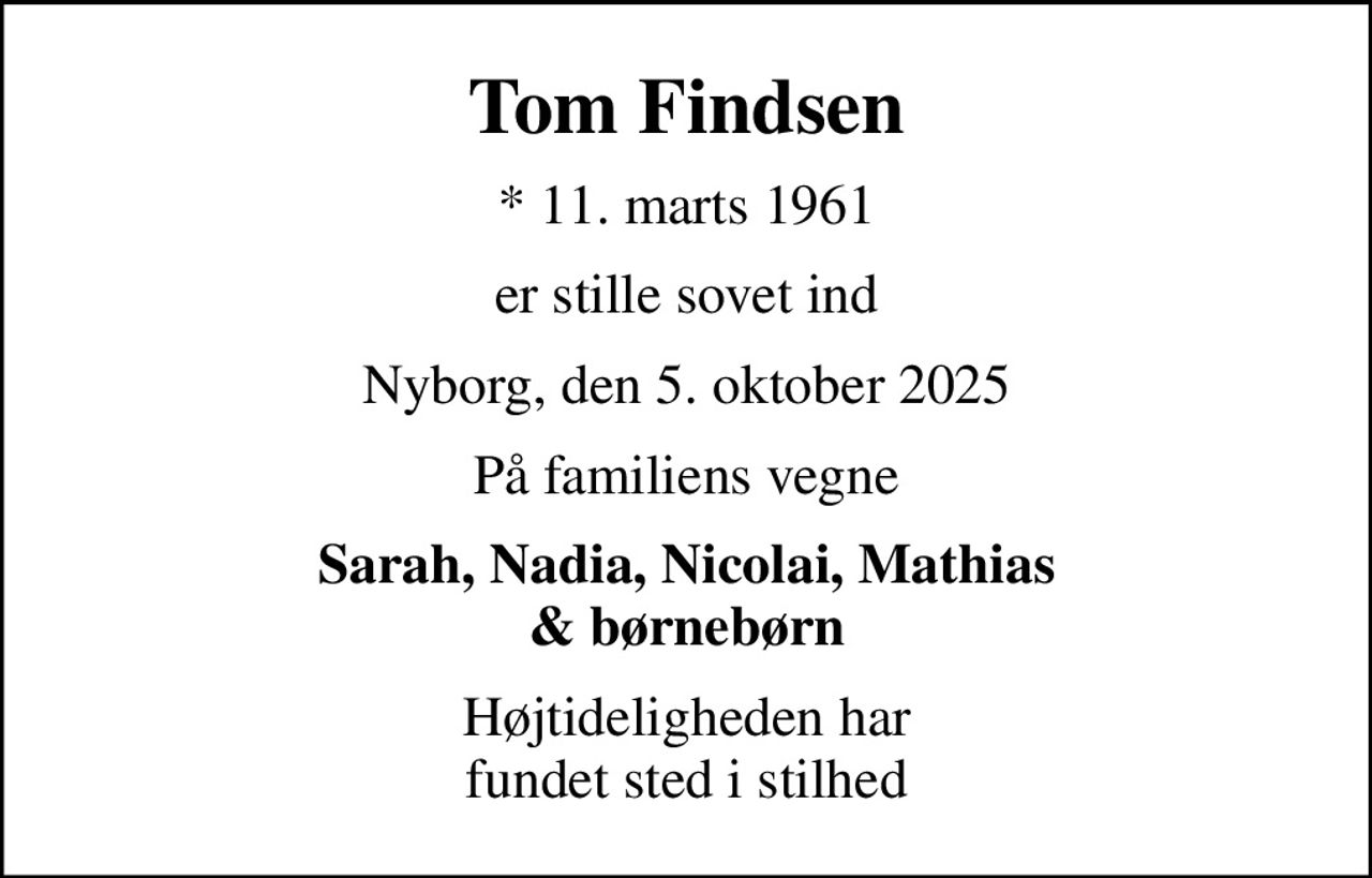 Tom Findsen
* 11. marts 1961
er stille sovet ind
Nyborg, den 5. oktober 2025
På familiens vegne
Sarah, Nadia, Nicolai, Mathias & børnebørn
Højtideligheden har fundet sted i stilhed