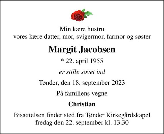 Min kære hustru vores kære datter, mor, svigermor, farmor og søster
Margit Jacobsen
* 22. april 1955
er stille sovet ind
Tønder, den 18. september 2023
På familiens vegne
Christian
Bisættelsen finder sted fra Tønder Kirkegårdskapel  fredag den 22. september kl. 13.30