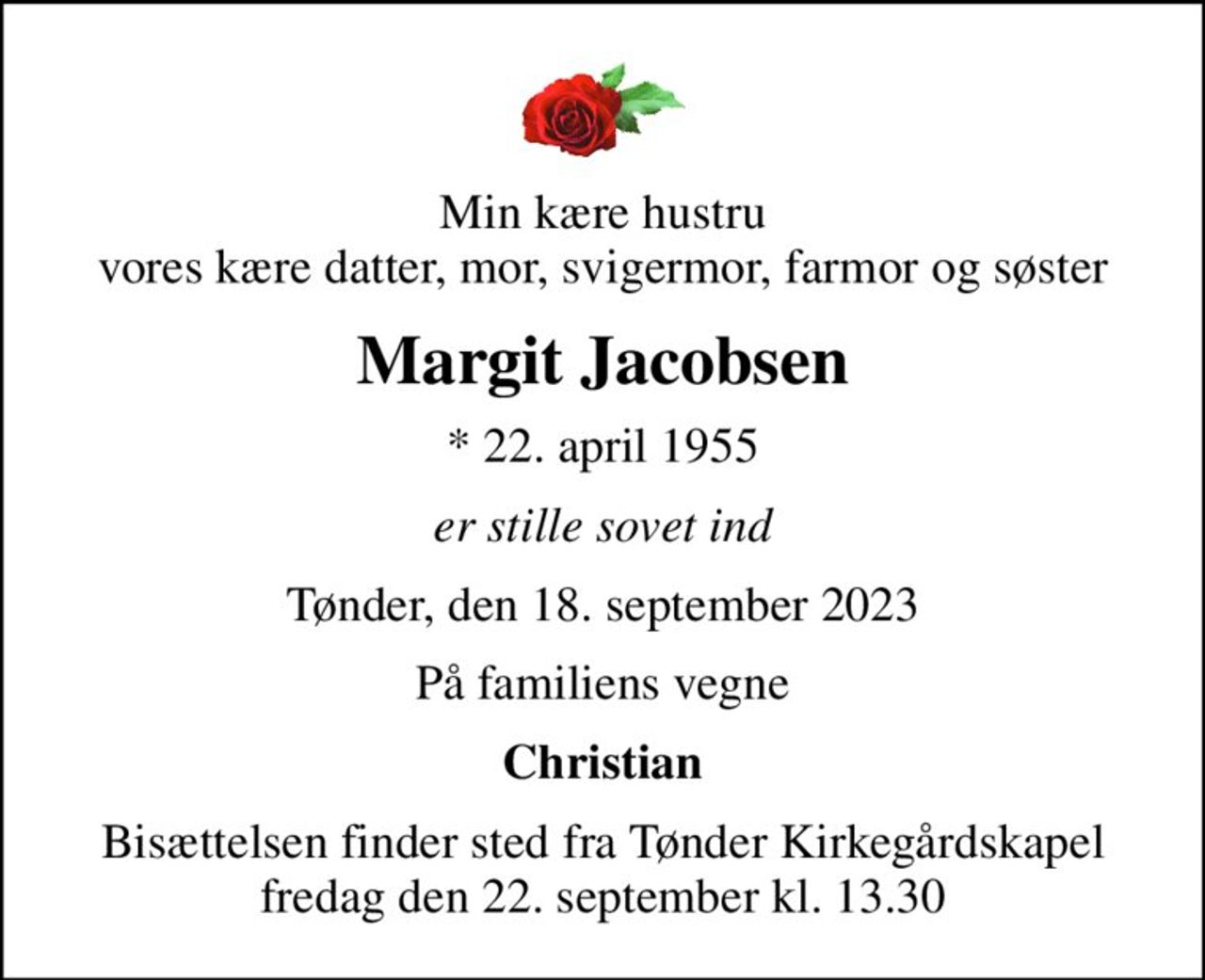 Min kære hustru vores kære datter, mor, svigermor, farmor og søster
Margit Jacobsen
* 22. april 1955
er stille sovet ind
Tønder, den 18. september 2023
På familiens vegne
Christian
Bisættelsen finder sted fra Tønder Kirkegårdskapel  fredag den 22. september kl. 13.30