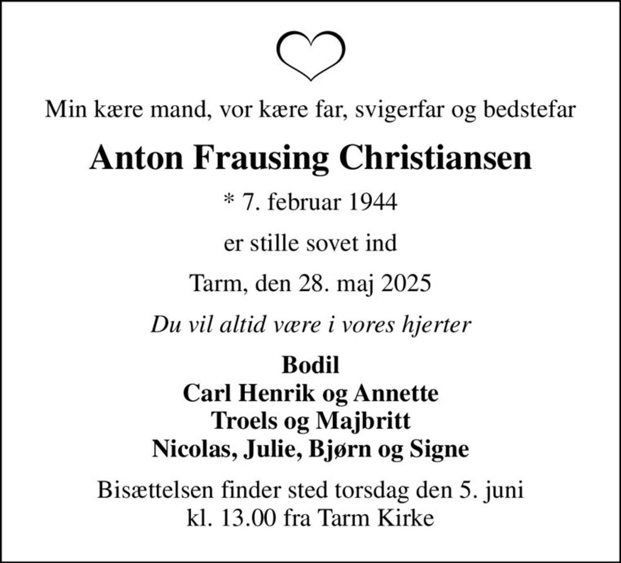 Min kære mand, vor kære far, svigerfar og bedstefar
Anton Frausing Christiansen
* 7. februar 1944
er stille sovet ind
Tarm, den 28. maj 2025
Du vil altid være i vores hjerter
Bodil Carl Henrik og Annette Troels og Majbritt Nicolas, Julie, Bjørn og Signe
Bisættelsen finder sted torsdag den 5. juni kl. 13.00 fra Tarm Kirke