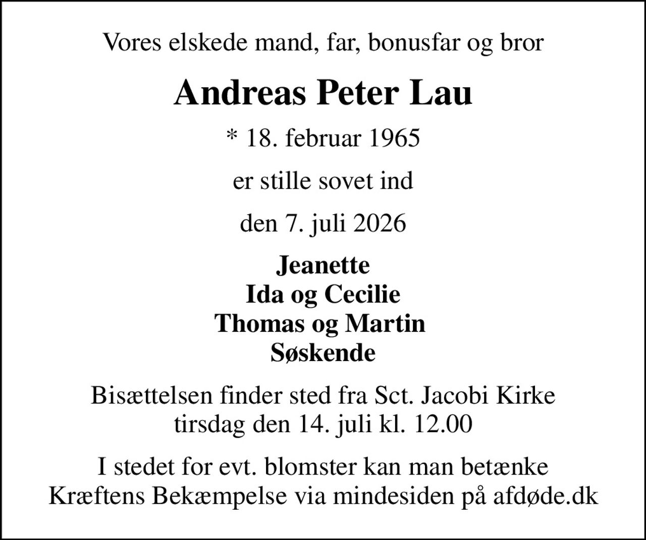 Vores elskede mand, far, bonusfar og bror
Andreas Peter Lau
* 18. februar 1965
er stille sovet ind
den 7. juli 2026
Jeanette Ida og Cecilie Thomas og Martin  Søskende
Bisættelsen finder sted fra Sct. Jacobi Kirke  tirsdag den 14. juli kl. 12.00 
I stedet for evt. blomster kan man betænke
					Kræftens Bekæmpelse via mindesiden på afdøde.dk