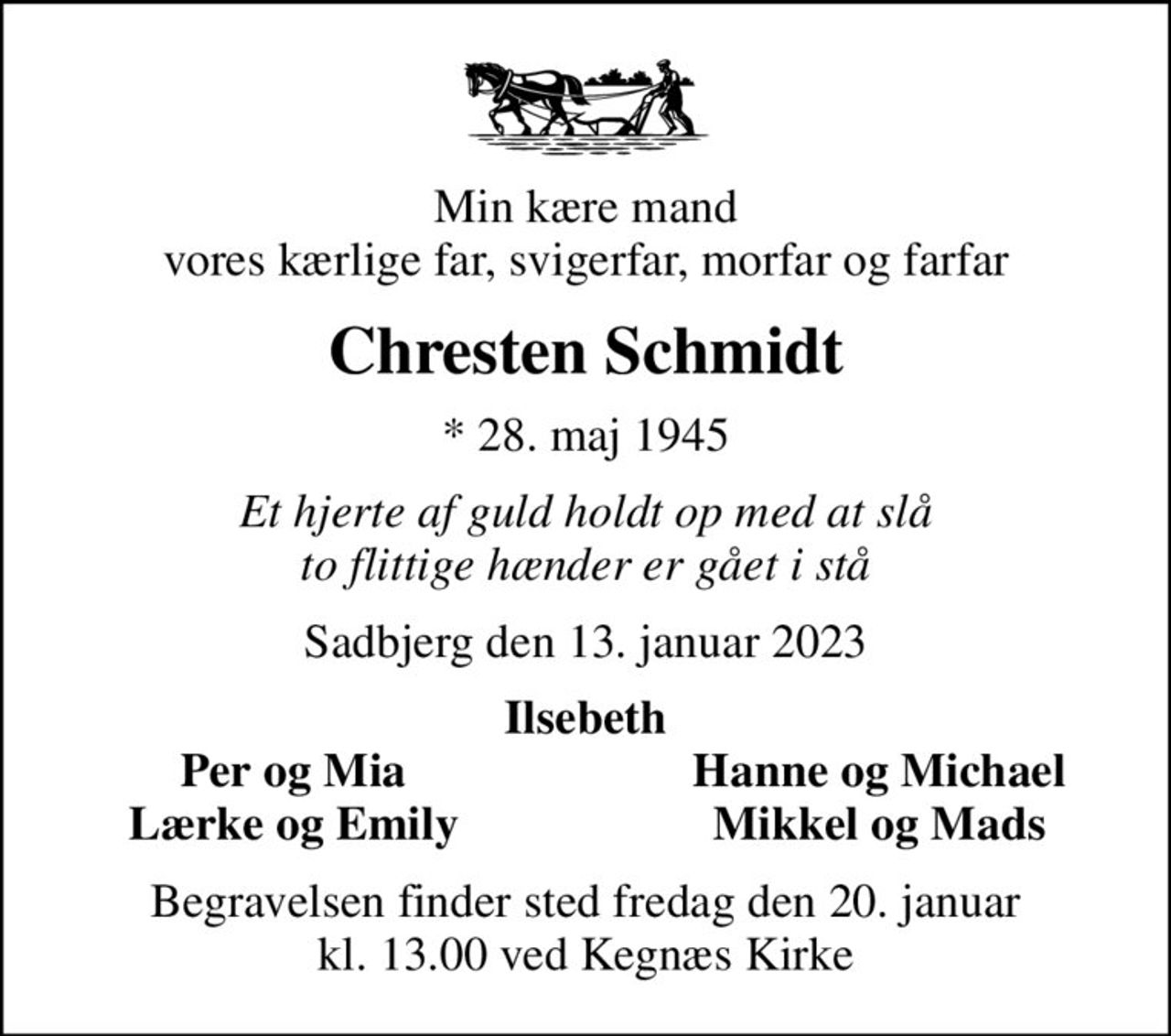 Min kære mand vores kærlige far, svigerfar, morfar og farfar
Chresten Schmidt
* 28. maj 1945
Et hjerte af guld holdt op med at slå to flittige hænder er gået i stå
Sadbjerg den 13. januar 2023
Ilsebeth
Per og Mia
Hanne og Michael
Lærke og Emily
Mikkel og Mads
Begravelsen finder sted fredag den 20. januar kl. 13.00 ved Kegnæs Kirke
